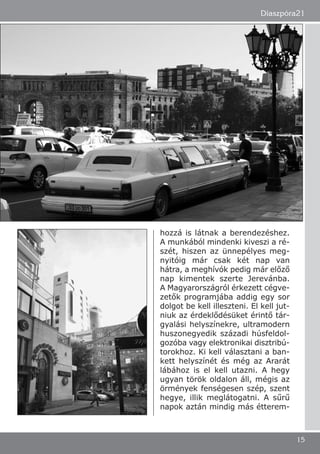 hozzá is látnak a berendezéshez.
A munkából mindenki kiveszi a ré-
szét, hiszen az ünnepélyes meg-
nyitóig már csak két nap van
hátra, a meghívók pedig már előző
nap kimentek szerte Jerevánba.
A Magyarországról érkezett cégve-
zetők programjába addig egy sor
dolgot be kell illeszteni. El kell jut-
niuk az érdeklődésüket érintő tár-
gyalási helyszínekre, ultramodern
huszonegyedik századi húsfeldol-
gozóba vagy elektronikai disztribú-
torokhoz. Ki kell választani a ban-
kett helyszínét és még az Ararát
lábához is el kell utazni. A hegy
ugyan török oldalon áll, mégis az
örmények fenségesen szép, szent
hegye, illik meglátogatni. A sűrű
napok aztán mindig más étterem-
Diaszpóra21
15
 