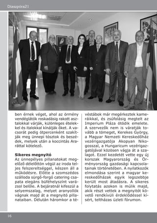 ben érnek véget, ahol az örmény
vendéglátók roskadásig rakott asz-
talokkal várják, különleges ételek-
kel és italokkal kínálják őket. A va-
csorát pedig ötpercenként szakít-
ják meg ünnepi tósztok és beszé-
dek, melyek után a koccintás Ara-
ráttal kötelező.
Sikeres megnyitó
Az ünnepélyes pillanatokat meg-
előző délelőttön végül az iroda tel-
jes felszereltséggel, készen áll a
működésre. Előtte a szomszédos
szálloda sürgő-forgó catering csa-
pata elegáns büféhelyszínt vará-
zsol belőle. A bejáratnál kifeszül a
selyemszalag, melyet aranyollók
vágnak majd át a megnyitó pilla-
nataiban. Délután háromkor a té-
véstábok már megérkeztek kame-
ráikkal, és zsúfolásig megtelt az
Imperium Pláza ötödik emelete.
A szervezők nem is váratják to-
vább a tömeget, Kerekes György,
a Magyar Nemzeti Kereskedőház
vezérigazgatója Akopyan Niko-
gosszal, a Hungaricum vezérigaz-
gatójával közösen vágja át a sza-
lagot. Ezzel kezdetét vette egy új
korszak Magyarország és Ör-
ményország gazdasági kapcsola-
tainak történetében. A nyilatkozók
elmondása szerint a magyar ke-
reskedőházak egyik legszebbje
került most átadásra. A sikeres
folytatás azokon is múlik majd,
akik részt vettek a megnyitót kö-
vető rendkívüli érdeklődéssel kí-
sért, teltházas üzleti fórumon.
Diaszpóra21
16
 