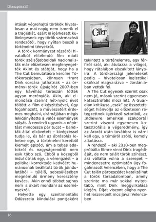 irtását végrehajtó törökök hivata-
losan a mai napig nem ismerik el
a tragédiát, ezért is ígérkezett kü-
lönlegesnek egy török származású
rendezőtől, hogy nyíltan beszél a
történelmi tényekről.
A török kormányzat részéről hi-
vatalból elítélendő film miatt
török szélsőjobboldali nacionalis-
ták már előzetesen megfenyeget-
ték Akint és stábját, hogy ha a
The Cut bemutatásra kerülne Tö-
rökországban, könnyen Hrant
Dink sorsára juthatnak – az ör-
mény–török újságírót 2007-ben
egy kávéház teraszán lőtték
agyon merénylők. Akin, aki el-
mondása szerint hét-nyolc évet
töltött a film elkészítésével, úgy
fogalmazott, a művészetért érde-
mes meghalni, drámájában mégis
lekicsinyítette a valós események
súlyát. A rendező ugyanis a népir-
tást mindössze pár tucat – bandi-
ták által elkövetett – kivégzéssel
tudja le, és bár az ábrázolás le-
hetne egy, a történelmi keretből
kiemelt epizód, ám a teljes ada-
tokról és nagyságrendről nem
esik több szó. Ebből a közegből
indul útnak egy, a vérengzést – a
politikai korrektség kedvéért hu-
mánusnak beállított török jóindu-
latából – túlélő, sebesülésében
megnémuló örmény keresztény
kovács. Akin ennél többet sajnos
nem is akart mondani az esemé-
nyekről.
Helyette egy szentimentális
Odüsszeia kiindulási pontjaként
tekintett a történelemre, egy fér-
firől szól, aki átutazza a világot,
hogy rátaláljon elszakított lánya-
ira. A törökországi jeleneteket
pedig – hivatalosan logisztikai
okokkal magyarázva – Jordániá-
ban vették fel.
A The Cut egyesek szerint csak
nem jó, mások szerint egyenesen
katasztrofális mozi lett. A Guar-
dian kritikusa „csak” az összetett-
séget hiányolja az előzetesen ré-
tegzettnek ígérkező sztoriból, az
Indiewire amerikai szakportál
szerint viszont egyenesen ka-
tasztrofális a végeredmény, így
az Ararát után továbbra is várni
kell egy, a témáról szóló, komoly
alkotásra.
A rendező – aki 2010-ben meg-
próbálta filmre vinni Dink tragédi-
áját, de nem talált török színészt,
aki vállalta volna a szerepet –
mindenesetre optimistán úgy fo-
galmazott Velencében, hogy a The
Cut talán párbeszédet katalizálhat
a török társadalomban, amely
szerinte ma már sokkal nyitot-
tabb, mint Dink meggyilkolása
idején. Díjat viszont aligha nyer-
het leszerepelt mozijával Velencé-
ben.
Diaszpóra21
18
 