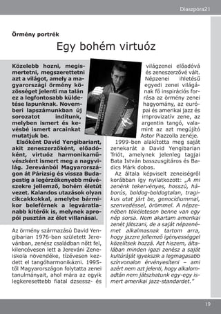 Közelebb hozni, megis-
mertetni, megszerettetni
azt a világot, amely a ma-
gyarországi örmény kö-
zösséget jelenti ma talán
ez a legfontosabb külde-
tése lapunknak. Novem-
beri lapszámunkban új
sorozatot indítunk,
melyben ismert és ke-
vésbé ismert arcainkat
mutatjuk be.
Elsőként David Yengibariant,
akit zeneszerzőként, előadó-
ként, virtuóz harmonikamű-
vészként ismert meg a nagyvi-
lág. Jerevánból Magyarorszá-
gon át Párizsig és vissza Buda-
pestig a legérzékenyebb művé-
szekre jellemző, bohém életút
vezet. Kalandos utazások olyan
cikcakkokkal, amelybe bármi-
kor beleférnek a legváratla-
nabb kitérők is, melynek apro-
pói pusztán az élet villanásai.
Az örmény származású David Yen-
gibarian 1976-ban született Jere-
vánban, zenész családban nőtt fel,
kilencévesen lett a Jereváni Zene-
iskola növendéke, tízévesen kez-
dett el tangóharmonikázni. 1995-
től Magyarországon folytatta zenei
tanulmányait, ahol mára az egyik
legkeresettebb fiatal dzsessz- és
világzenei előadóvá
és zeneszerzővé vált.
Népzenei ihletésű
egyedi zenei világá-
nak fő inspirációs for-
rása az örmény zenei
hagyomány, az euró-
pai és amerikai jazz és
improvizatív zene, az
argentin tangó, vala-
mint az azt megújító
Astor Piazzolla zenéje.
1999-ben alakította meg saját
zenekarát a David Yengibarian
Triót, amelynek jelenleg tagjai
Bata István basszusgitáros és Ba-
dics Márk dobos.
Az általa képviselt zeneiségről
korábban így nyilatkozott: „A mi
zenénk tekervényes, hosszú, há-
borús, boldog-boldogtalan, tragi-
kus utat járt be, genocídiummal,
szenvedéssel, örömmel. A népze-
nében tökéletesen benne van egy
nép sorsa. Nem akartam amerikai
zenét játszani, de a saját népzené-
met alkalmasnak tartom arra,
hogy jazzre jellemző igényességgel
közelítsek hozzá. Azt hiszem, álta-
lában minden igazi zenész a saját
kultúráját igyekszik a legmagasabb
színvonalon érvényesíteni – ami
azért nem azt jelenti, hogy alkalom-
adtán nem játszhatunk egy-egy is-
mert amerikai jazz-standardet.”
Diaszpóra21
19
Örmény portrék
Egy bohém virtuóz
 