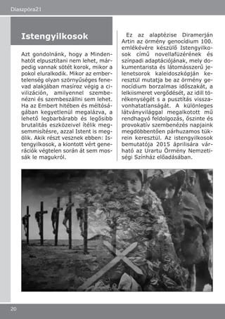 Diaszpóra21
20
Azt gondolnánk, hogy a Minden-
hatót elpusztítani nem lehet, már-
pedig vannak sötét korok, mikor a
pokol eluralkodik. Mikor az ember-
telenség olyan szörnyűséges fene-
vad alakjában masíroz végig a ci-
vilizáción, amilyennel szembe-
nézni és szembeszállni sem lehet.
Ha az Embert hitében és méltósá-
gában kegyetlenül megalázva, a
lehető legbarbárabb és legősibb
brutalitás eszközeivel ítélik meg-
semmisítésre, azzal Istent is meg-
ölik. Akik részt vesznek ebben: Is-
tengyilkosok, a kiontott vért gene-
rációk végtelen során át sem mos-
sák le magukról.
Ez az alaptézise Diramerján
Artin az örmény genocídium 100.
emlékévére készülő Istengyilko-
sok című novellafüzérének és
színpadi adaptációjának, mely do-
kumentarista és látomásszerű je-
lenetsorok kaleidoszkópján ke-
resztül mutatja be az örmény ge-
nocídium borzalmas időszakát, a
lelkiismeret vergődését, az idill tö-
rékenységét s a pusztítás vissza-
vonhatatlanságát. A különleges
látványvilággal megalkotott mű
rendhagyó feldolgozás, őszinte és
provokatív szembenézés napjaink
megdöbbentően párhuzamos tük-
rein keresztül. Az istengyilkosok
bemutatója 2015 áprilisára vár-
ható az Urartu Örmény Nemzeti-
ségi Színház előadásában.
Istengyilkosok
 