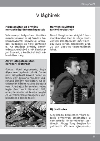 Megalakultak az örmény
nemzetiségi önkormányzatok
Valamennyi helyszínen átvették
mandátumukat az új örmény ön-
kormányzatok képviselői orszá-
gos, budapesti és helyi szinteken
is. Az országos örmény önkor-
mányzat elnökévé ismét Szerkisz-
jan Szevant, a korábbi elnököt vá-
lasztották meg.
Alyev látogatása után
karabahi légtérzár
Furcsa iőbeli egybeesés, hogy
Alyev azerbajdzsán elnök Buda-
pesti látogatását követő napon le-
lőttek egy gyakorló repülést vég-
rehajtó örmény helikoptert. Az in-
cidensnek három halálos áldozata
van. Azerbajdzsán emellett teljes
légtérzárat vont Karabah fölé,
amely lehetetlenné teszi a polgári
és kereskedelmi repülőgépek köz-
lekedését a térség fölött.
Harmonikavirtuóz
tanítványokat vár
David Yengibarian világhírű har-
monikavirtóz idén is várja tanít-
ványok jelentkezését már tizen-
egy éves kortól. Jelentkezni a 06
20 254 3869-es telefonszámon
lehet.
Új testületek
A nyolcadik kerületben végre hi-
teles örmények alkothatják a
nemzetiségi önkormányzat tes-
tületét. Ahogy Tony Bezjian fo-
galmazott: Ők nem rejtélyes ön-
Diaszpóra21
21
Világhírek
 