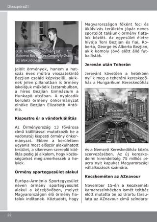 jelölt örmények, hanem a hat-
száz éves múltra visszatekintő
Bezjian család képviselői, akik-
nek jelen pillanatban is örmény
iskolájuk működik Isztambulban,
a híres Bezjian Gimnázium a
Hunkapö utcában. A nyolcadik
kerületi örmény önkormányzat
elnöke Bezjian Elizabeth Antó-
nia.
Kispestre ér a vándorkiállítás
Az Örményország 13 fővárosa
című kiállítással mutatkozik be a
vadonatúj kispesti örmény önkor-
mányzat. Ebben a kerületben
ugyanis most először alakulhatott
testület, a sikeresen szereplő kiál-
lítás pedig jó alkalom, hogy közös-
ségünket megismerhessék a he-
lyiek.
Örmény sportegyesület alakul
Európa-Arménia Sportegyesület
néven örmény sportegyesület
alakul a közeljövőben, melyet
Magyarországon élő örmény fia-
talok indítanak. Köztudott, hogy
Magyarországon főként foci és
ökölvívás területén jópár neves
sportolót találunk örmény fiata-
lok között. Az egyesület életre
hívója Toni Bezjian és fiai, Ro-
berto, George és Alberto Bezjian,
akik komoly jövő előtt álló fut-
ballisták.
Jereván után Teherán
Jerevánt követően a hetekben
nyílik meg a teheráni kereskedő-
ház a Hungarikum Kereskedőház
és a Nemzeti Kereskedőház közös
szervezésében. Az új kereske-
delmi kirendeltség 75 milliós pi-
acra nyit kapukat Magyarországi
vállalkozások számára.
Kecskeméten az AZnavour
November 15-én a kecskeméti
kamaraszínházban ismét teltház
előtt mutatta be az Urartu társu-
lata az AZnavour című színdara-
Diaszpóra21
22
XIX. kerületi önkormányzat:
Roberto Bezjian és Gergelyfy Zsolt
az alakulóülésen
 