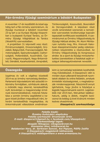 Felelős kiadó:
Örmény Kultúráért alapítvány
Felelős szerkesztő: Diramerján Artin
E-mail: diaspora21@gmail.hu • facebook.com/diaszpóra21
Szerkesztőségi tagok:
Akopján Nikogosz; nikogosz@vnet.hu
Avanesian Alex; info@ararat.hu
Balabanian Hary, dr. Serkisian Szevan, Ani Papyan, Pálffy Zsófia
A Diaszpóra21 megjelenik kéthavonta
A Diaszpóra21 médiapartnere a www.armenians.hu
Összegzés
Izgalmas év volt a végéhez közeledő
2014-es az örmény nemzetiség életében.
Parlamenti képviseletünk lett szószólói in-
tézmény formájában, színházunk alakult,
s működik nagy sikerrel, kereskedőház
nyílt Jerevánban a magyarországi örmé-
nyek közreműködésével, melynek folyta-
tása a szintén örmény segédlettel a na-
gyon közeli jövőben megvalósuló iráni, te-
heráni kereskedőház megalapítása. Az
önkormányzati választások eredménye-
ként új nemzetiségi testületek kezdhették
meg működésüket. A Diaszpóra21 idén is
minden olyan pillanatról beszámolt nyom-
tatott oldalain és online felületén, amelyek
érintették közösségünket, s meghatároz-
zák mindennapjainkat. Részünkről annyit
ígérhetünk, hogy jövőre is folytatjuk a
legjobb hagyományaink szerint. Legköze-
lebb már 2015-ben, februárban találkoz-
hatunk, addig is áldott, meghitt kará-
csonyt és boldog új évet kívánunk minden
kedves olvasónknak.
Diaszpóra21 szerkesztősége
A november 17-én kezdődött és közel egy
hétig tart a Pán-örmény szeminárium. Az
ifjúsági munkával a békéért november
23-ig tart a az Európai Ifjúsági Központ-
ban a budapesti Európai Tanács, az Ör-
mény Ifjúsági Világhálózat és Tanács
(WostAYN) szervezésében.
A projektben 31 képviselő vesz részt:
Örményországból, Oroszországból, Grú-
ziából, Belgiumból, Franciaországból, Né-
metországból, Spanyolországból, Csehor-
szágból, Hollandiából, Ausztriából, Cip-
rusról, Magyarországról, Nagy-Britanniá-
ból, Dániából, Kazahsztánból, Ukrajnából,
Törökországból, Koszovóból, Boszniából
és Hercegovinából. A képzésen részt
vevők ismereteket szereznek a nemzet-
közi szervezetek tevékenysége kapcsán
tapasztalt konfliktusok kezeléséről. A sze-
mináriumot az Örmény Világszövetség és
Ifjúsági Hálózat elnöke, Mr. Atom Mkhita-
ryan nyitotta meg, Mrs. Hranush Hako-
byan diaszpóraminiszter pedig videóüze-
netben köszöntötte a résztvevőket. Az
Örmény Világszövetség és Kongresszus
elnöke és a sport és ifjúsági miniszterhe-
lyettes üzeneteikben a fiatalokat saját or-
száguk békenagyköveteinek nevezték.
Pán-örmény ifjúsági szeminárium a békéért Budapesten
 
