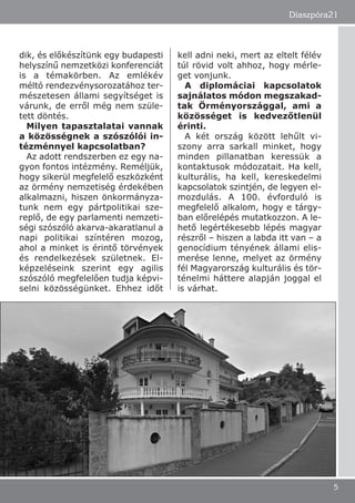 dik, és előkészítünk egy budapesti
helyszínű nemzetközi konferenciát
is a témakörben. Az emlékév
méltó rendezvénysorozatához ter-
mészetesen állami segyítséget is
várunk, de erről még nem szüle-
tett döntés.
Milyen tapasztalatai vannak
a közösségnek a szószólói in-
tézménnyel kapcsolatban?
Az adott rendszerben ez egy na-
gyon fontos intézmény. Reméljük,
hogy sikerül megfelelő eszközként
az örmény nemzetiség érdekében
alkalmazni, hiszen önkormányza-
tunk nem egy pártpolitikai sze-
replő, de egy parlamenti nemzeti-
ségi szószóló akarva-akaratlanul a
napi politikai színtéren mozog,
ahol a minket is érintő törvények
és rendelkezések születnek. El-
képzeléseink szerint egy agilis
szószóló megfelelően tudja képvi-
selni közösségünket. Ehhez időt
kell adni neki, mert az eltelt félév
túl rövid volt ahhoz, hogy mérle-
get vonjunk.
A diplomáciai kapcsolatok
sajnálatos módon megszakad-
tak Örményországgal, ami a
közösséget is kedvezőtlenül
érinti.
A két ország között lehűlt vi-
szony arra sarkall minket, hogy
minden pillanatban keressük a
kontaktusok módozatait. Ha kell,
kulturális, ha kell, kereskedelmi
kapcsolatok szintjén, de legyen el-
mozdulás. A 100. évforduló is
megfelelő alkalom, hogy e tárgy-
ban előrelépés mutatkozzon. A le-
hető legértékesebb lépés magyar
részről – hiszen a labda itt van – a
genocídium tényének állami elis-
merése lenne, melyet az örmény
fél Magyarország kulturális és tör-
ténelmi háttere alapján joggal el
is várhat.
Diaszpóra21
5
 