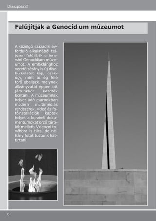 Diaszpóra21
6
A közelgő századik év-
forduló alkalmából tel-
jesen felújítják a jere-
váni Genocídium múze-
umot. A emléklánghoz
vezető sétány is új dísz-
burkolatot kap, csak-
úgy, mint az ég felé
törő obeliszk, melynek
állványzatát éppen ott
jártunkkor kezdték
bontani. A múzeumnak
helyet adó csarnokban
modern multimédiás
rendszerek, videó és fo-
tóinstallációk kaptak
helyet a korabeli doku-
mentumokat örző táro-
lók mellett. Videózni to-
vábbra is tilos, de né-
hány fotót tudtunk kat-
tintani.
Felújítják a Genocídium múzeumot
 
