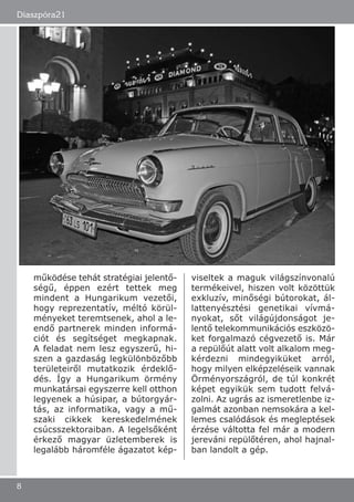 működése tehát stratégiai jelentő-
ségű, éppen ezért tettek meg
mindent a Hungarikum vezetői,
hogy reprezentatív, méltó körül-
ményeket teremtsenek, ahol a le-
endő partnerek minden informá-
ciót és segítséget megkapnak.
A feladat nem lesz egyszerű, hi-
szen a gazdaság legkülönbözőbb
területeiről mutatkozik érdeklő-
dés. Így a Hungarikum örmény
munkatársai egyszerre kell otthon
legyenek a húsipar, a bútorgyár-
tás, az informatika, vagy a mű-
szaki cikkek kereskedelmének
csúcsszektoraiban. A legelsőként
érkező magyar üzletemberek is
legalább háromféle ágazatot kép-
viseltek a maguk világszínvonalú
termékeivel, hiszen volt közöttük
exkluzív, minőségi bútorokat, ál-
lattenyésztési genetikai vívmá-
nyokat, sőt világújdonságot je-
lentő telekommunikációs eszközö-
ket forgalmazó cégvezető is. Már
a repülőút alatt volt alkalom meg-
kérdezni mindegyiküket arról,
hogy milyen elképzeléseik vannak
Örményországról, de túl konkrét
képet egyikük sem tudott felvá-
zolni. Az ugrás az ismeretlenbe iz-
galmát azonban nemsokára a kel-
lemes csalódások és megleptések
érzése váltotta fel már a modern
jereváni repülőtéren, ahol hajnal-
ban landolt a gép.
Diaszpóra21
8
 