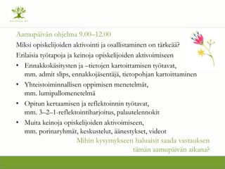 Aamup?iv?n ohjelma 9.00C12.00
Miksi opiskelijoiden aktivointi ja osallistaminen on t?rke???
Erilaisia ty?tapoja ja keinoja opiskelijoiden aktivoimiseen
? Ennakkok?sitysten ja Ctietojen kartoittamisen ty?tavat,
mm. admit slips, ennakkoj?sent?j?, tietopohjan kartoittaminen
? Yhteistoiminnallisen oppimisen menetelm?t,
mm. lumipallomenetelm?
? Opitun kertaamisen ja reflektoinnin ty?tavat,
mm. 3C2C1-reflektointiharjoitus, palautelennokit
? Muita keinoja opiskelijoiden aktivoimiseen,
mm. porinaryhm?t, keskustelut, ??nestykset, videot
Mihin kysymykseen haluaisit saada vastauksen
t?m?n aamup?iv?n aikana?
 