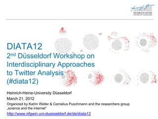 DIATA12
2nd Düsseldorf Workshop on
Interdisciplinary Approaches
to Twitter Analysis
(#diata12)
Heinrich-Heine-University Düsseldorf
March 21, 2012
Organized by Katrin Weller & Cornelius Puschmann and the researchers group
„science and the internet“
http://www.nfgwin.uni-duesseldorf.de/de/diata12
 