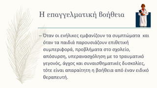 Η επαγγελματική βοήθεια
– Όταν οι ενήλικες εμφανίζουν τα συμπτώματα και
όταν τα παιδιά παρουσιάζουν επιθετική
συμπεριφορά, προβλήματα στο σχολείο,
απόσυρση, υπερανασχόληση με το τραυματικό
γεγονός, άγχος και συναισθηματικές δυσκολίες,
τότε είναι απαραίτητη η βοήθεια από έναν ειδικό
θεραπευτή.
 