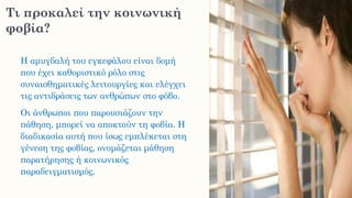 Τι προκαλεί την κοινωνική
φοβία?
Η αμυγδαλή του εγκεφάλου είναι δομή
που έχει καθοριστικό ρόλο στις
συναισθηματικές λειτουργίες και ελέγχει
τις αντιδράσεις των ανθρώπων στο φόβο.
Οι άνθρωποι που παρουσιάζουν την
πάθηση, μπορεί να αποκτούν τη φοβία. Η
διαδικασία αυτή που ίσως εμπλέκεται στη
γένεση της φοβίας, ονομάζεται μάθηση
παρατήρησης ή κοινωνικός
παραδειγματισμός.
 