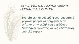 ΟΞΥ ΣΤΡΕΣ ΚΑΙ ΓΕΝΙΚΕΥΜΕΝΗ
ΑΓΧΩΔΗΣ ΔΙΑΤΑΡΑΧΗ
– Eνα εξαιρετικά σοβαρό ψυχοτραυματικό
γεγονός μπορεί να οδηγήσει έναν
ενήλικο στην εκδήλωση αγχώδους
διαταραχής γνωστής και ως «διαταραχή
από οξύ στρες»
 
