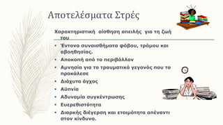 Αποτελέσματα Στρές
Χαρακτηριστική αίσθηση απειλής για τη ζωή
του
 Έντονα συναισθήματα φόβου, τρόμου και
αβοηθησίας.
 Αποκοπή από το περιβάλλον
 Αμνησία για το τραυματικό γεγονός που το
προκάλεσε
 Διάχυτο άγχος
 Αϋπνία
 Αδυναμία συγκέντρωσης
 Ευερεθιστότητα
 Διαρκής διέγερση και ετοιμότητα απέναντι
στον κίνδυνο.
 