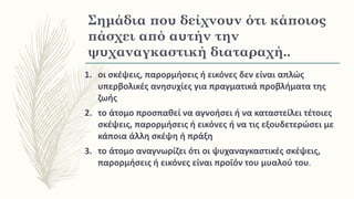 Σημάδια που δείχνουν ότι κάποιος
πάσχει από αυτήν την
ψυχαναγκαστική διαταραχή..
1. οι σκέψεις, παρορμήσεις ή εικόνες δεν είναι απλώς
υπερβολικές ανησυχίες για πραγματικά προβλήματα της
ζωής
2. το άτομο προσπαθεί να αγνοήσει ή να καταστείλει τέτοιες
σκέψεις, παρορμήσεις ή εικόνες ή να τις εξουδετερώσει με
κάποια άλλη σκέψη ή πράξη
3. το άτομο αναγνωρίζει ότι οι ψυχαναγκαστικές σκέψεις,
παρορμήσεις ή εικόνες είναι προϊόν του μυαλού του.
 