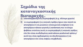 Σημάδια της
καταναγκαστικής
διαταραχής..
1) επαναλαμβανόμενες συμπεριφορές (π.χ. πλύσιμο χεριών)
2) οι συμπεριφορές ή οι νοητικές πράξεις έχουν σαν σκοπό να
αποτρέψουν ή να μειώσουν υποκειμενική ενόχληση ή να
αποτρέψουν κάποιο γεγονός ή κατάσταση που το άτομο
φοβάται εντούτοις αυτές οι συμπεριφορές ή νοητικές πράξεις
είτε δεν είναι συνδεδεμένες κατά κάποιο ρεαλιστικό τρόπο μ'
αυτό που είναι σχεδιασμένες να εξουδετερώσουν ή να
αποτρέψουν είτε είναι σαφώς υπερβολικές.
 