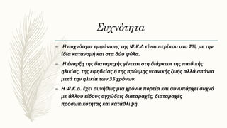 Συχνότητα
– Η συχνότητα εμφάνισης της Ψ.Κ.Δ είναι περίπου στο 2%, με την
ίδια κατανομή και στα δύο φύλα.
– Η έναρξη της διαταραχής γίνεται στη διάρκεια της παιδικής
ηλικίας, της εφηβείας ή της πρώιμης νεανικής ζωής αλλά σπάνια
μετά την ηλικία των 35 χρόνων.
– Η Ψ.Κ.Δ. έχει συνήθως μια χρόνια πορεία και συνυπάρχει συχνά
με άλλου είδους αγχώδεις διαταραχές, διαταραχές
προσωπικότητας και κατάθλιψη.
 