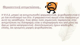 Η Ψ.Κ.Δ. μπορεί να αντιμετωπισθεί φαρμακευτικά, ψυχοθεραπευτικά ή
με ένα συνδυασμό των δύο. Η φαρμακευτική αγωγή είναι παρόμοια με
αυτή της κατάθλιψης. Ένας άλλος πολύ σημαντικός παράγοντας στην
αντιμετώπιση της διαταραχής είναι η πληροφόρηση που από μόνη της
δρα με τρόπο καταπραϋντικό. Αποτελεσματικές έχουν αποδειχθεί,
επίσης, και ορισμένες μορφές ψυχοθεραπείας.
Θεραπευτική αντιμετώπιση..
 