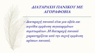 ΔΙΑΤΑΡΑΧΗ ΠΑΝΙΚΟΥ ΜΕ
ΑΓΟΡΑΦΟΒΙΑ
– Διαταραχή πανικού είναι μια οξεία και
αιφνίδια εμφάνιση συγκεκριμένων
συμπτωμάτων .Η διαταραχή πανικού
χαρακτηρίζεται από την συχνή εμφάνιση
κρίσεων πανικού.
 