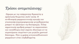 Τρόποι αντιμετώπισης:
Σήμερα με τις υπάρχουσες θεραπείες η
πρόγνωση θεωρείται πολύ καλή. Ο
συνδυασμός φαρμακευτικής αγωγής και
γνωσιακής-συμπεριφοριακής ψυχοθεραπείας
μπορεί να εξαλείψει τις διαταραχές. Τέλος
σημαντικός αριθμός μπορεί να παρουσιάσει
και κατάθλιψη στην πορεία ιδιαίτερα αν τα
συμπτώματα επιμένουν για μεγάλο χρονικό
διάστημα. Τότε η χρήση αντικαταθλιπτικών
φαρμάκων είναι επιβεβλημένη.
 