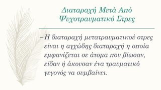 Διαταραχή Μετά Από
Ψυχοτραυματικό Στρες
–Η διαταραχή μετατραυματικού στρες
είναι η αγχώδης διαταραχή η οποία
εμφανίζεται σε άτομα που βίωσαν,
είδαν ή άκουσαν ένα τραυματικό
γεγονός να συμβαίνει.
 