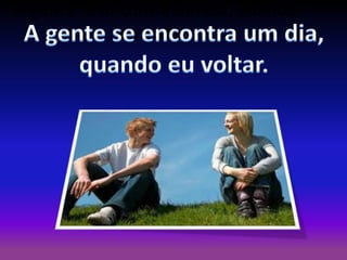 A gente se encontra um dia, quando
eu voltar.

 