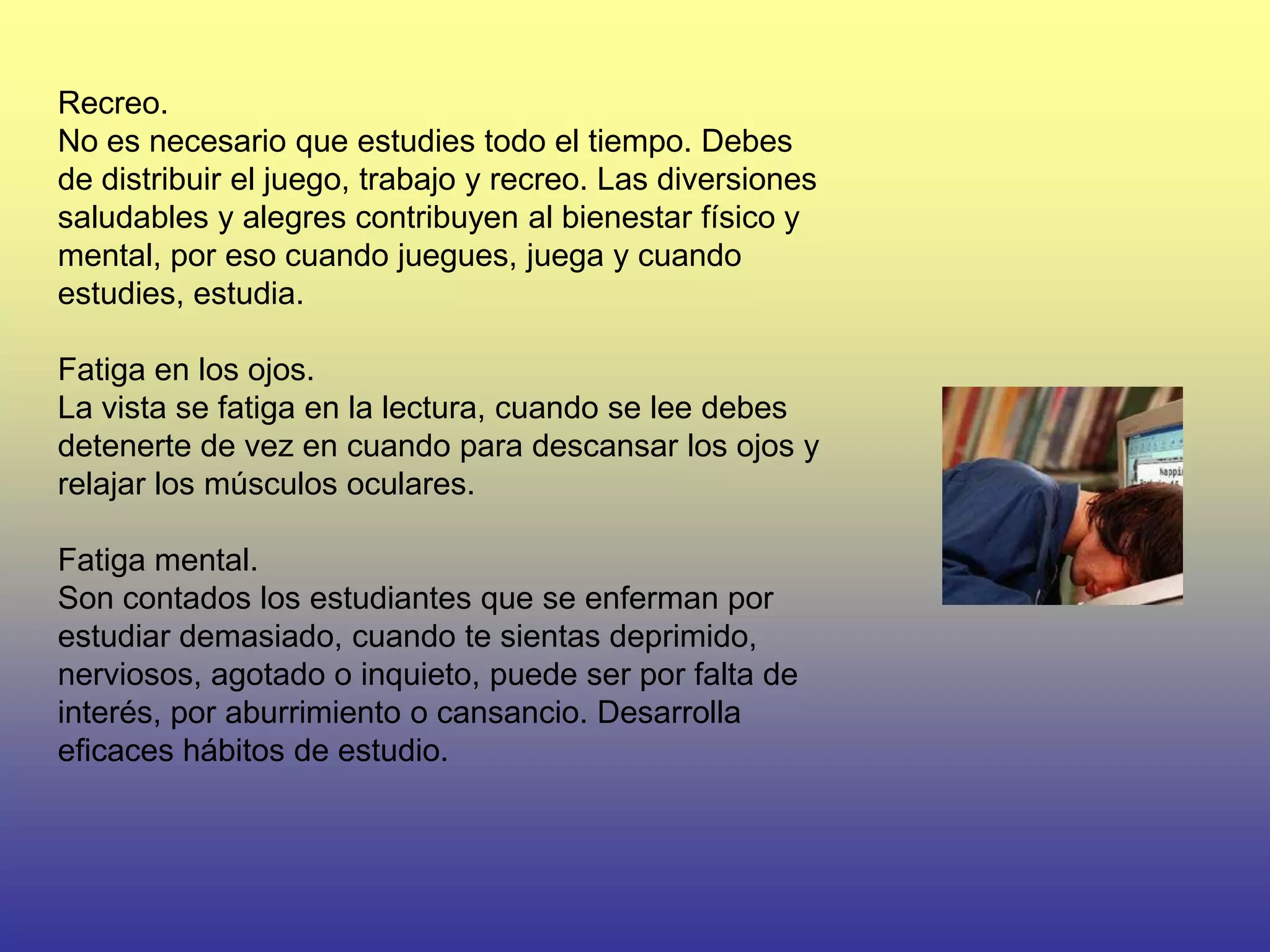 Recreo.
No es necesario que estudies todo el tiempo. Debes
de distribuir el juego, trabajo y recreo. Las diversiones
saludables y alegres contribuyen al bienestar físico y
mental, por eso cuando juegues, juega y cuando
estudies, estudia.

Fatiga en los ojos.
La vista se fatiga en la lectura, cuando se lee debes
detenerte de vez en cuando para descansar los ojos y
relajar los músculos oculares.

Fatiga mental.
Son contados los estudiantes que se enferman por
estudiar demasiado, cuando te sientas deprimido,
nerviosos, agotado o inquieto, puede ser por falta de
interés, por aburrimiento o cansancio. Desarrolla
eficaces hábitos de estudio.
 