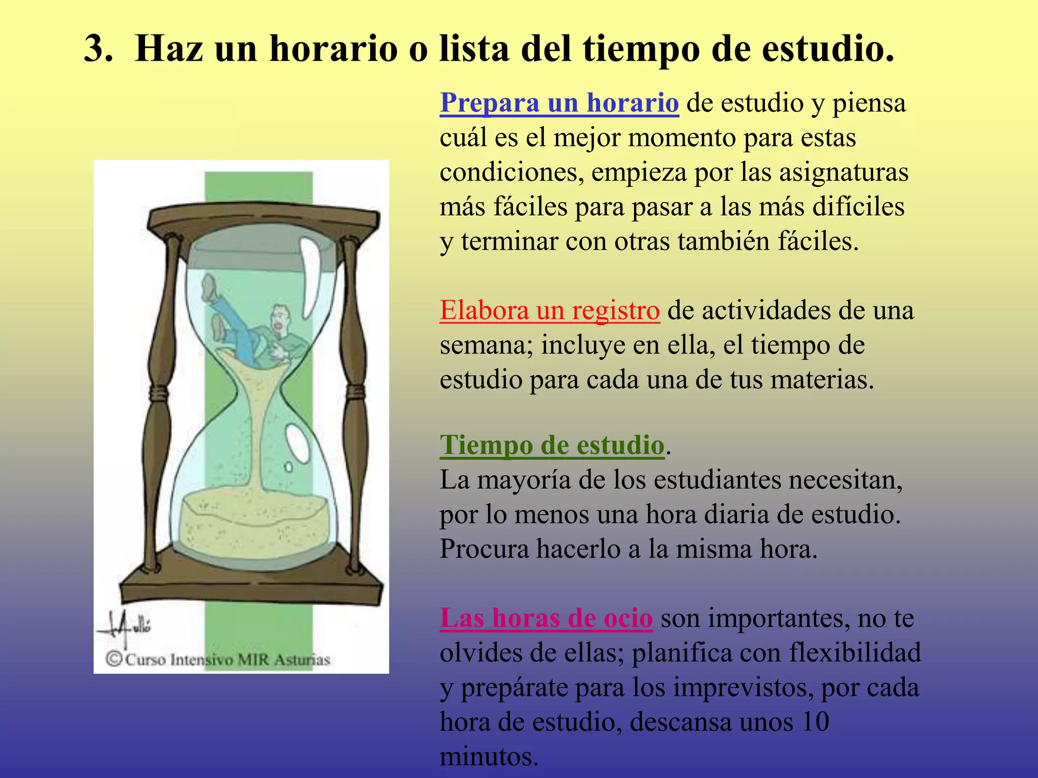 3. Haz un horario o lista del tiempo de estudio.
                     Prepara un horario de estudio y piensa
                     cuál es el mejor momento para estas
                     condiciones, empieza por las asignaturas
                     más fáciles para pasar a las más difíciles
                     y terminar con otras también fáciles.

                     Elabora un registro de actividades de una
                     semana; incluye en ella, el tiempo de
                     estudio para cada una de tus materias.

                     Tiempo de estudio.
                     La mayoría de los estudiantes necesitan,
                     por lo menos una hora diaria de estudio.
                     Procura hacerlo a la misma hora.

                     Las horas de ocio son importantes, no te
                     olvides de ellas; planifica con flexibilidad
                     y prepárate para los imprevistos, por cada
                     hora de estudio, descansa unos 10
                     minutos.
 