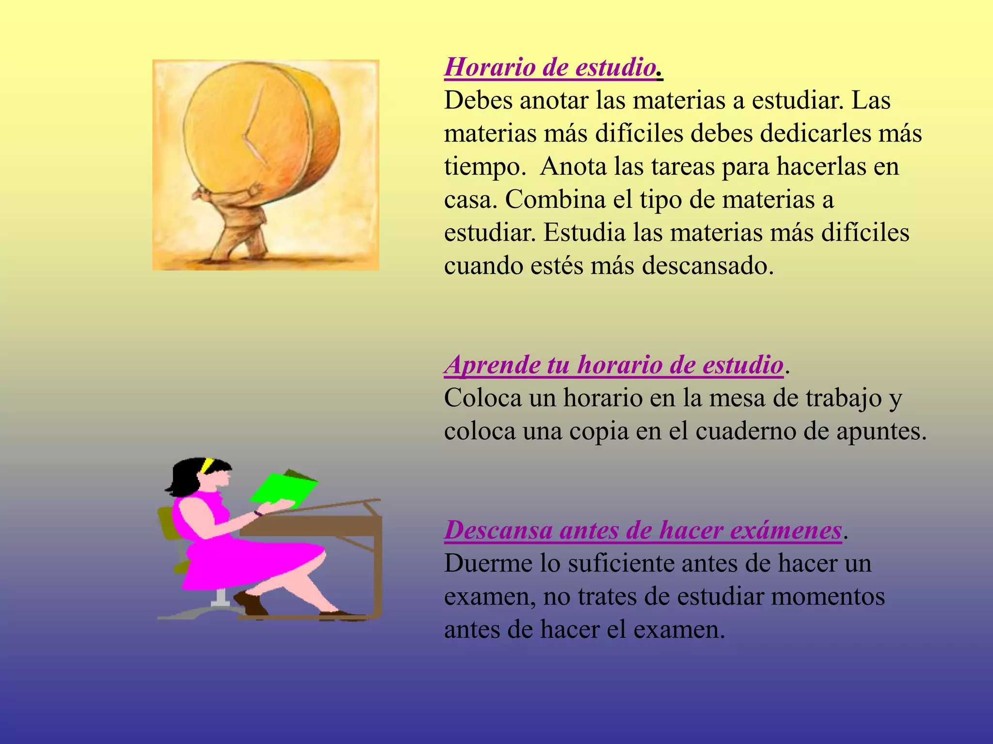 Horario de estudio.
Debes anotar las materias a estudiar. Las
materias más difíciles debes dedicarles más
tiempo. Anota las tareas para hacerlas en
casa. Combina el tipo de materias a
estudiar. Estudia las materias más difíciles
cuando estés más descansado.


Aprende tu horario de estudio.
Coloca un horario en la mesa de trabajo y
coloca una copia en el cuaderno de apuntes.


Descansa antes de hacer exámenes.
Duerme lo suficiente antes de hacer un
examen, no trates de estudiar momentos
antes de hacer el examen.
 