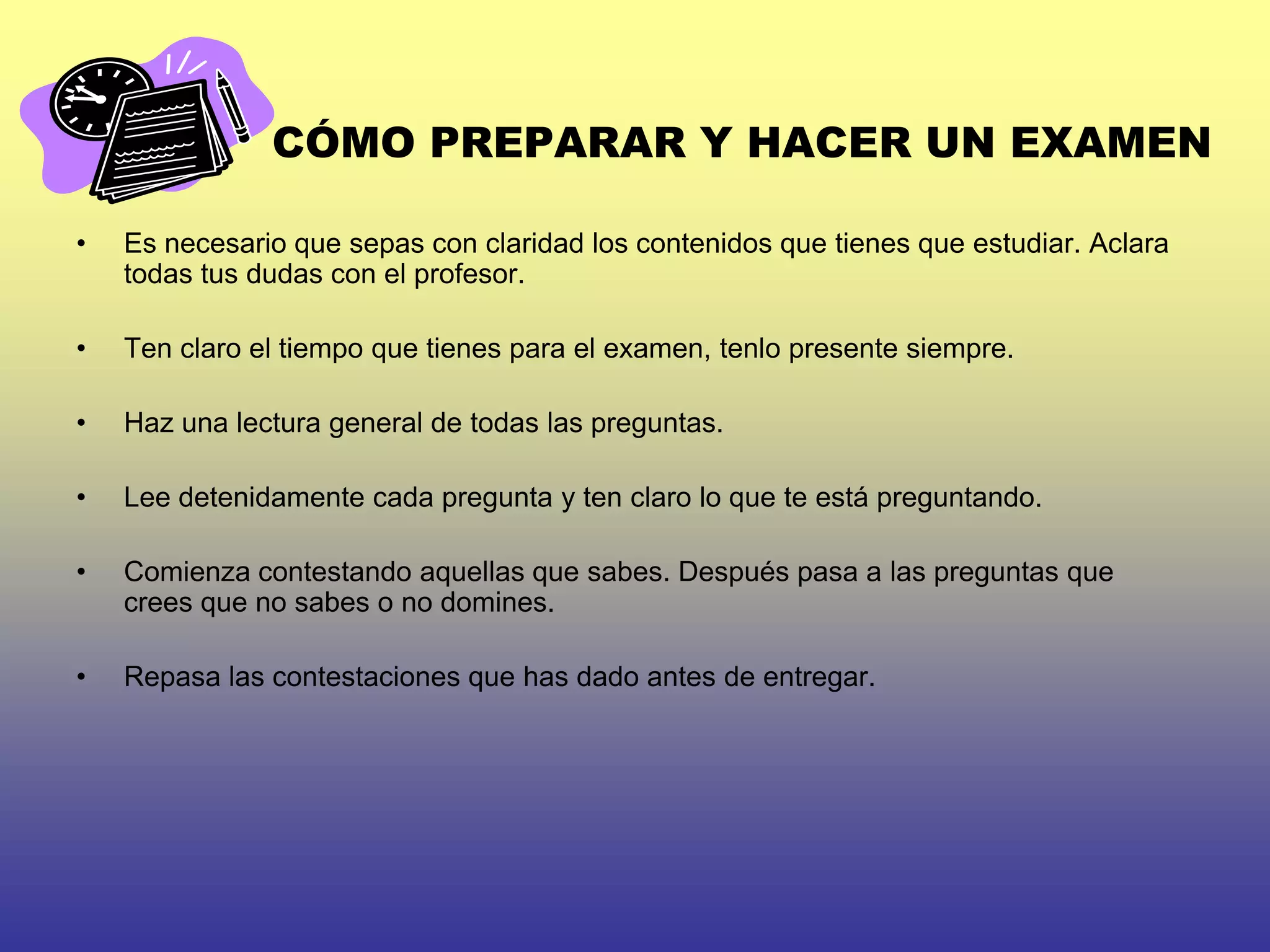 CÓMO PREPARAR Y HACER UN EXAMEN

•   Es necesario que sepas con claridad los contenidos que tienes que estudiar. Aclara
    todas tus dudas con el profesor.

•   Ten claro el tiempo que tienes para el examen, tenlo presente siempre.

•   Haz una lectura general de todas las preguntas.

•   Lee detenidamente cada pregunta y ten claro lo que te está preguntando.

•   Comienza contestando aquellas que sabes. Después pasa a las preguntas que
    crees que no sabes o no domines.

•   Repasa las contestaciones que has dado antes de entregar.
 