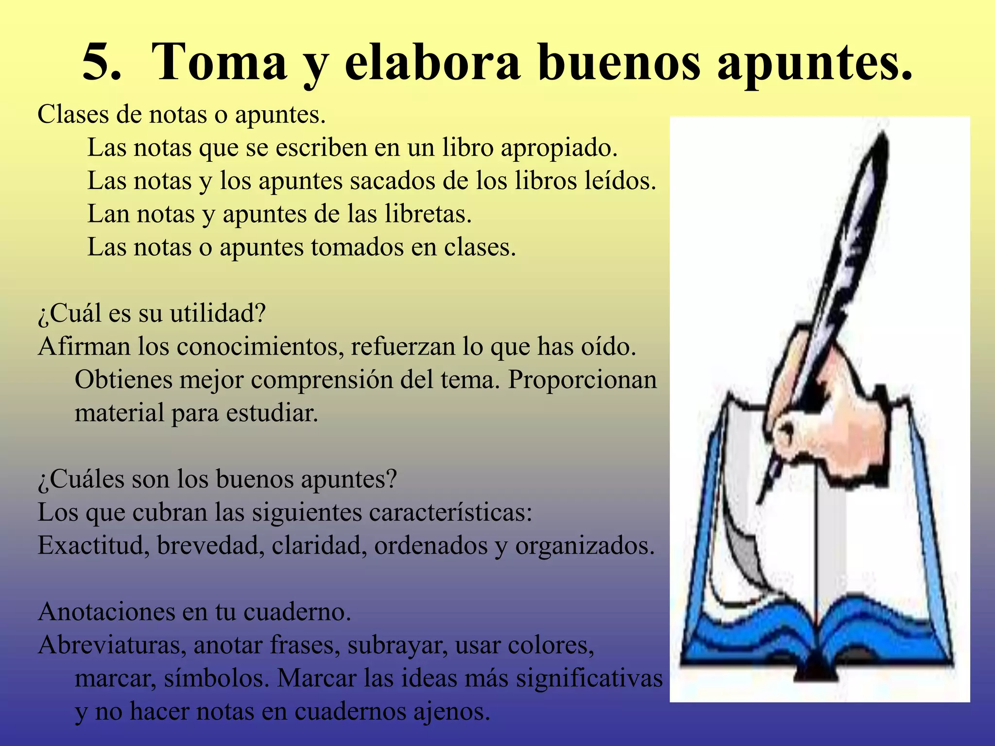 5. Toma y elabora buenos apuntes.
Clases de notas o apuntes.
    Las notas que se escriben en un libro apropiado.
    Las notas y los apuntes sacados de los libros leídos.
    Lan notas y apuntes de las libretas.
    Las notas o apuntes tomados en clases.

¿Cuál es su utilidad?
Afirman los conocimientos, refuerzan lo que has oído.
   Obtienes mejor comprensión del tema. Proporcionan
   material para estudiar.

¿Cuáles son los buenos apuntes?
Los que cubran las siguientes características:
Exactitud, brevedad, claridad, ordenados y organizados.

Anotaciones en tu cuaderno.
Abreviaturas, anotar frases, subrayar, usar colores,
  marcar, símbolos. Marcar las ideas más significativas
  y no hacer notas en cuadernos ajenos.
 