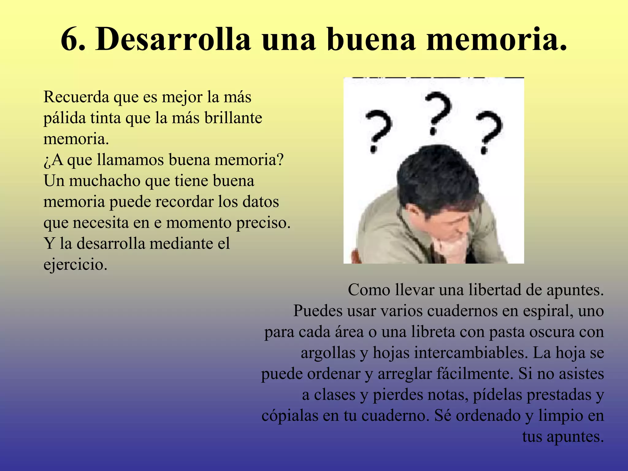 6. Desarrolla una buena memoria.
Recuerda que es mejor la más
pálida tinta que la más brillante
memoria.
¿A que llamamos buena memoria?
Un muchacho que tiene buena
memoria puede recordar los datos
que necesita en e momento preciso.
Y la desarrolla mediante el
ejercicio.
                                          Como llevar una libertad de apuntes.
                                 Puedes usar varios cuadernos en espiral, uno
                             para cada área o una libreta con pasta oscura con
                                  argollas y hojas intercambiables. La hoja se
                             puede ordenar y arreglar fácilmente. Si no asistes
                                   a clases y pierdes notas, pídelas prestadas y
                             cópialas en tu cuaderno. Sé ordenado y limpio en
                                                                    tus apuntes.
 