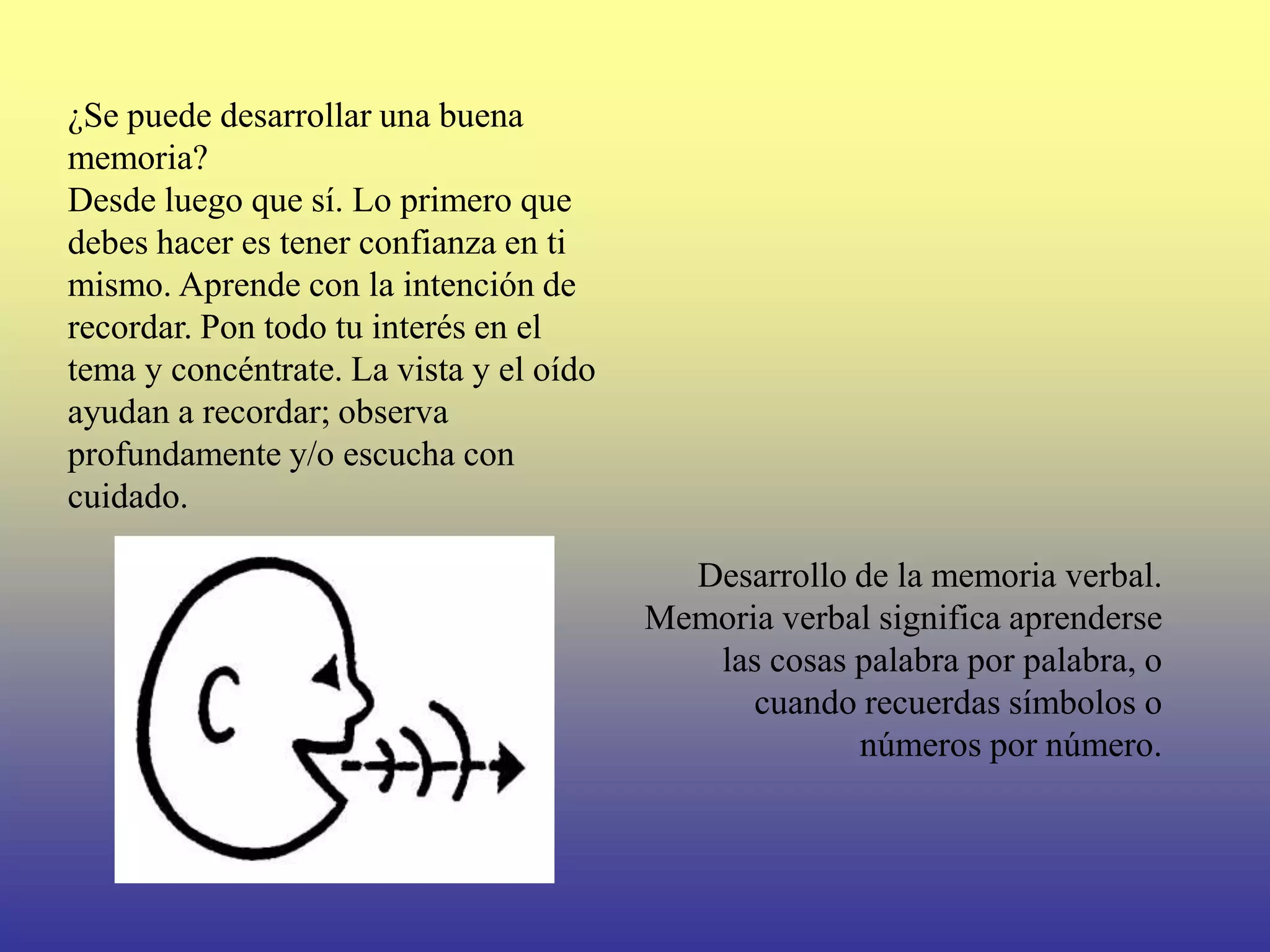 ¿Se puede desarrollar una buena
memoria?
Desde luego que sí. Lo primero que
debes hacer es tener confianza en ti
mismo. Aprende con la intención de
recordar. Pon todo tu interés en el
tema y concéntrate. La vista y el oído
ayudan a recordar; observa
profundamente y/o escucha con
cuidado.

                                           Desarrollo de la memoria verbal.
                                         Memoria verbal significa aprenderse
                                            las cosas palabra por palabra, o
                                               cuando recuerdas símbolos o
                                                      números por número.
 