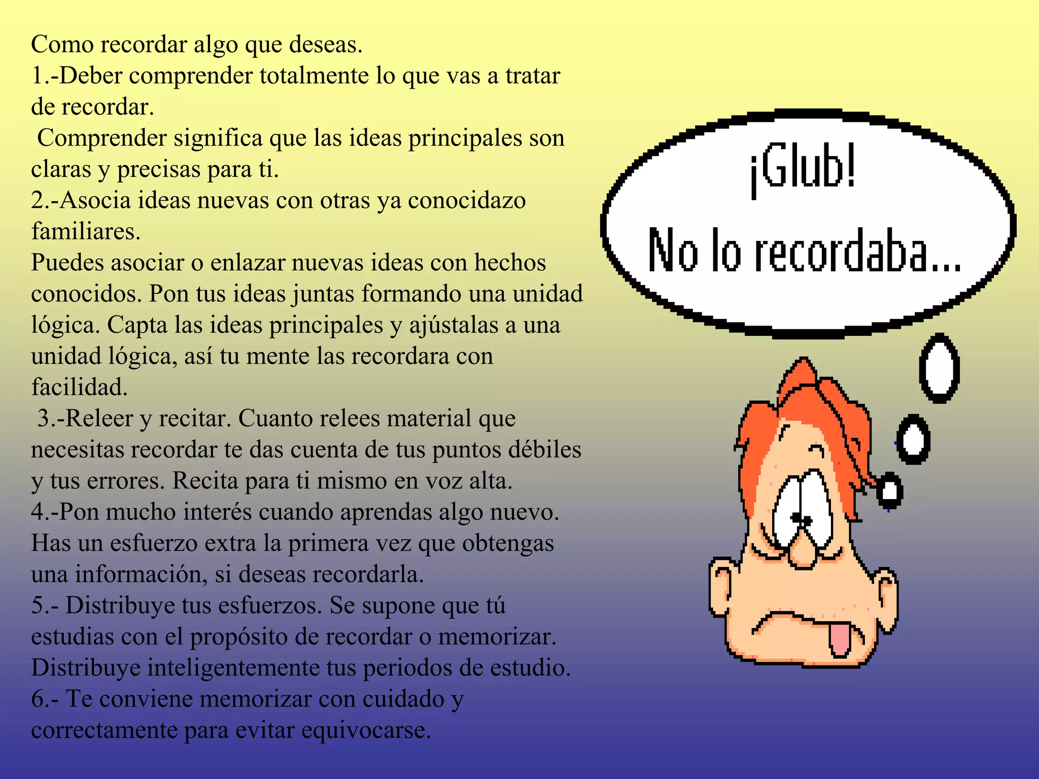 Como recordar algo que deseas.
1.-Deber comprender totalmente lo que vas a tratar
de recordar.
 Comprender significa que las ideas principales son
claras y precisas para ti.
2.-Asocia ideas nuevas con otras ya conocidazo
familiares.
Puedes asociar o enlazar nuevas ideas con hechos
conocidos. Pon tus ideas juntas formando una unidad
lógica. Capta las ideas principales y ajústalas a una
unidad lógica, así tu mente las recordara con
facilidad.
 3.-Releer y recitar. Cuanto relees material que
necesitas recordar te das cuenta de tus puntos débiles
y tus errores. Recita para ti mismo en voz alta.
4.-Pon mucho interés cuando aprendas algo nuevo.
Has un esfuerzo extra la primera vez que obtengas
una información, si deseas recordarla.
5.- Distribuye tus esfuerzos. Se supone que tú
estudias con el propósito de recordar o memorizar.
Distribuye inteligentemente tus periodos de estudio.
6.- Te conviene memorizar con cuidado y
correctamente para evitar equivocarse.
 