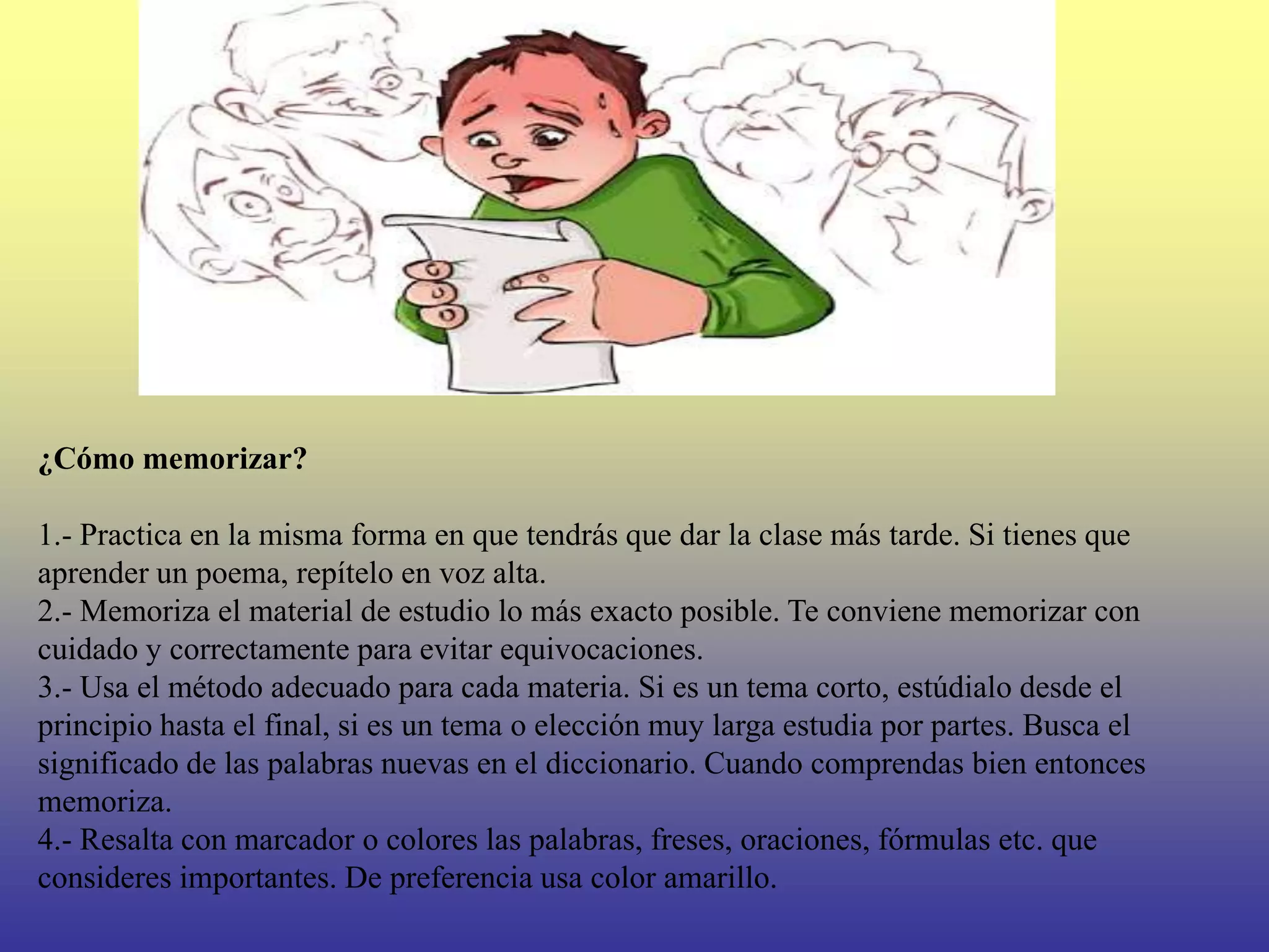 ¿Cómo memorizar?

1.- Practica en la misma forma en que tendrás que dar la clase más tarde. Si tienes que
aprender un poema, repítelo en voz alta.
2.- Memoriza el material de estudio lo más exacto posible. Te conviene memorizar con
cuidado y correctamente para evitar equivocaciones.
3.- Usa el método adecuado para cada materia. Si es un tema corto, estúdialo desde el
principio hasta el final, si es un tema o elección muy larga estudia por partes. Busca el
significado de las palabras nuevas en el diccionario. Cuando comprendas bien entonces
memoriza.
4.- Resalta con marcador o colores las palabras, freses, oraciones, fórmulas etc. que
consideres importantes. De preferencia usa color amarillo.
 
