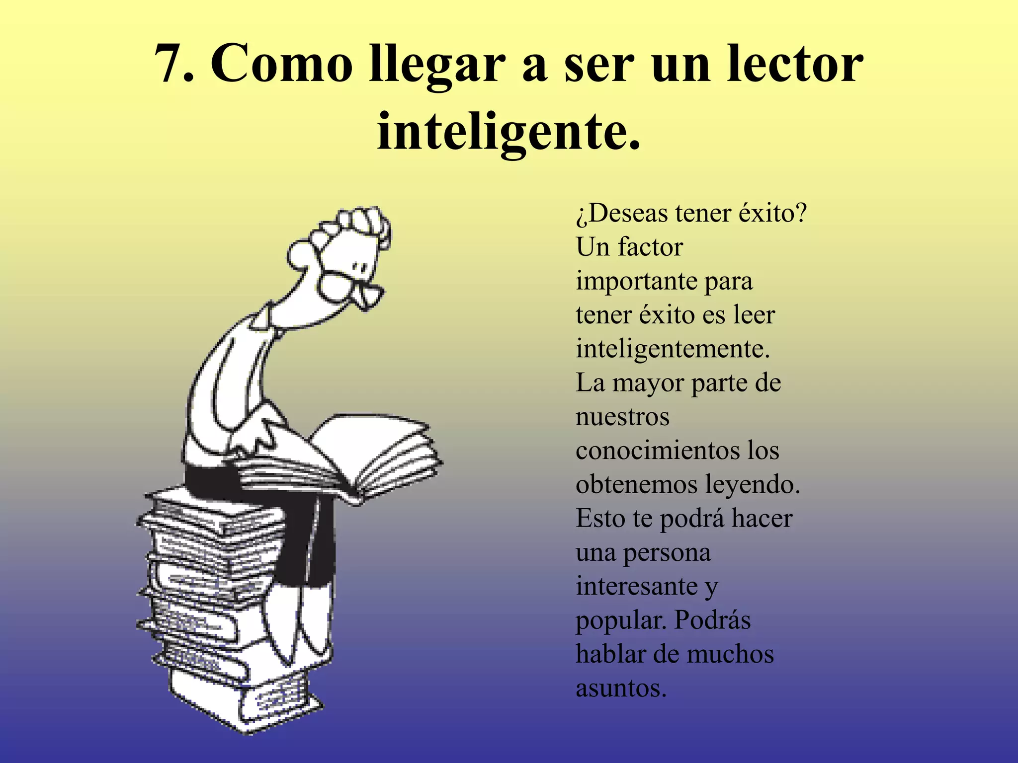 7. Como llegar a ser un lector
         inteligente.
                 ¿Deseas tener éxito?
                 Un factor
                 importante para
                 tener éxito es leer
                 inteligentemente.
                 La mayor parte de
                 nuestros
                 conocimientos los
                 obtenemos leyendo.
                 Esto te podrá hacer
                 una persona
                 interesante y
                 popular. Podrás
                 hablar de muchos
                 asuntos.
 