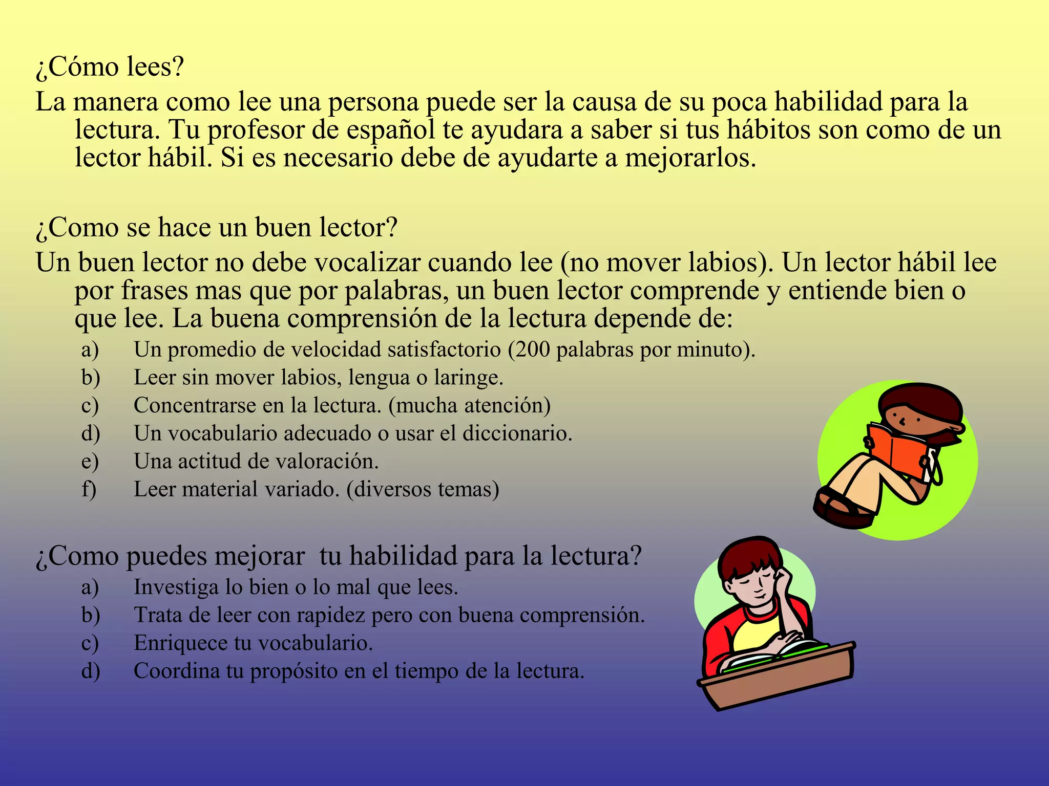 ¿Cómo lees?
La manera como lee una persona puede ser la causa de su poca habilidad para la
   lectura. Tu profesor de español te ayudara a saber si tus hábitos son como de un
   lector hábil. Si es necesario debe de ayudarte a mejorarlos.

¿Como se hace un buen lector?
Un buen lector no debe vocalizar cuando lee (no mover labios). Un lector hábil lee
   por frases mas que por palabras, un buen lector comprende y entiende bien o
   que lee. La buena comprensión de la lectura depende de:
   a)   Un promedio de velocidad satisfactorio (200 palabras por minuto).
   b)   Leer sin mover labios, lengua o laringe.
   c)   Concentrarse en la lectura. (mucha atención)
   d)   Un vocabulario adecuado o usar el diccionario.
   e)   Una actitud de valoración.
   f)   Leer material variado. (diversos temas)

¿Como puedes mejorar tu habilidad para la lectura?
   a)   Investiga lo bien o lo mal que lees.
   b)   Trata de leer con rapidez pero con buena comprensión.
   c)   Enriquece tu vocabulario.
   d)   Coordina tu propósito en el tiempo de la lectura.
 