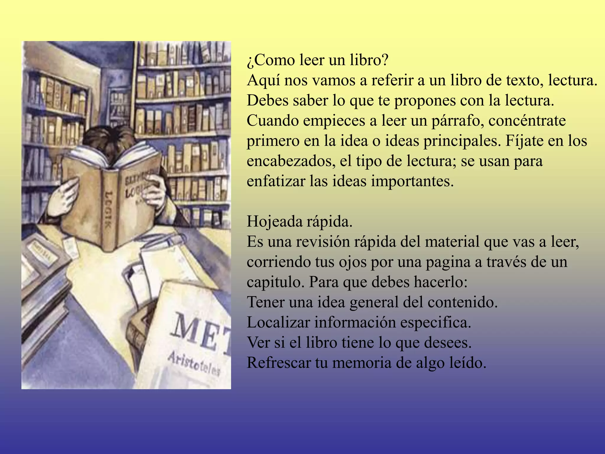 ¿Como leer un libro?
Aquí nos vamos a referir a un libro de texto, lectura.
Debes saber lo que te propones con la lectura.
Cuando empieces a leer un párrafo, concéntrate
primero en la idea o ideas principales. Fíjate en los
encabezados, el tipo de lectura; se usan para
enfatizar las ideas importantes.

Hojeada rápida.
Es una revisión rápida del material que vas a leer,
corriendo tus ojos por una pagina a través de un
capitulo. Para que debes hacerlo:
Tener una idea general del contenido.
Localizar información especifica.
Ver si el libro tiene lo que desees.
Refrescar tu memoria de algo leído.
 