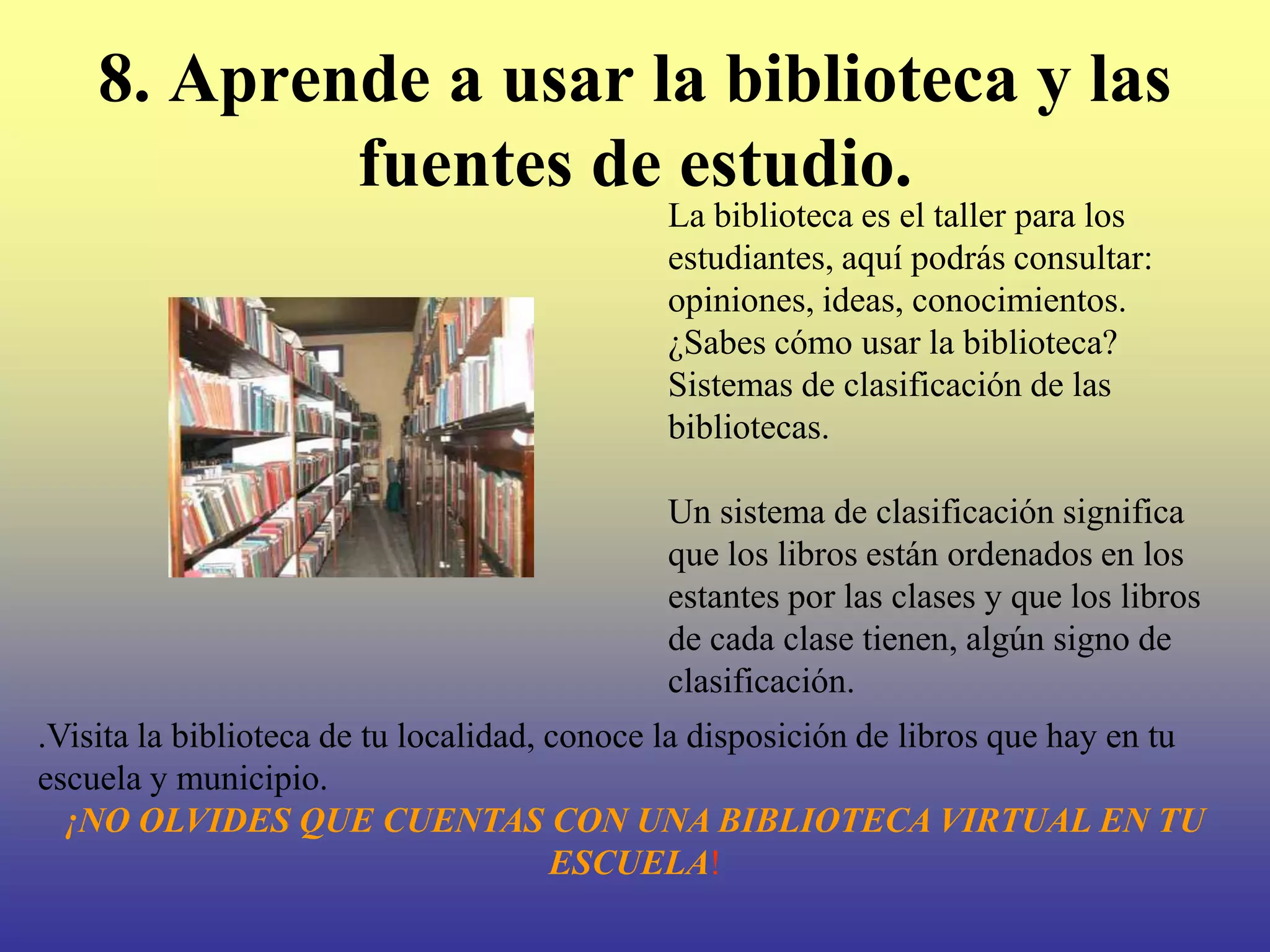 8. Aprende a usar la biblioteca y las
            fuentes de estudio.
                                             La biblioteca es el taller para los
                                             estudiantes, aquí podrás consultar:
                                             opiniones, ideas, conocimientos.
                                             ¿Sabes cómo usar la biblioteca?
                                             Sistemas de clasificación de las
                                             bibliotecas.

                                             Un sistema de clasificación significa
                                             que los libros están ordenados en los
                                             estantes por las clases y que los libros
                                             de cada clase tienen, algún signo de
                                             clasificación.
.Visita la biblioteca de tu localidad, conoce la disposición de libros que hay en tu
escuela y municipio.
  ¡NO OLVIDES QUE CUENTAS CON UNA BIBLIOTECA VIRTUAL EN TU
                                       ESCUELA!
 