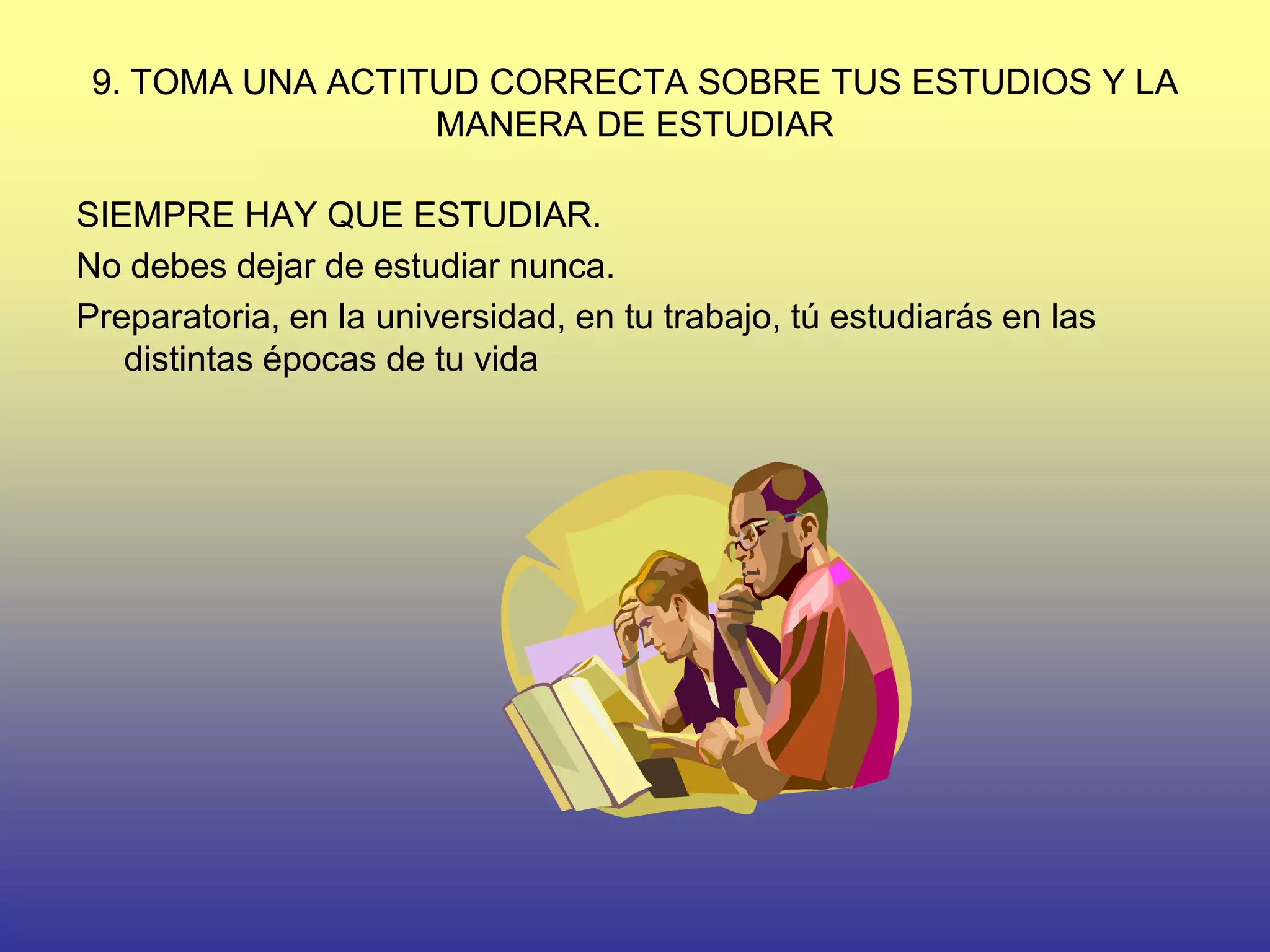 9. TOMA UNA ACTITUD CORRECTA SOBRE TUS ESTUDIOS Y LA
                  MANERA DE ESTUDIAR

SIEMPRE HAY QUE ESTUDIAR.
No debes dejar de estudiar nunca.
Preparatoria, en la universidad, en tu trabajo, tú estudiarás en las
   distintas épocas de tu vida
 