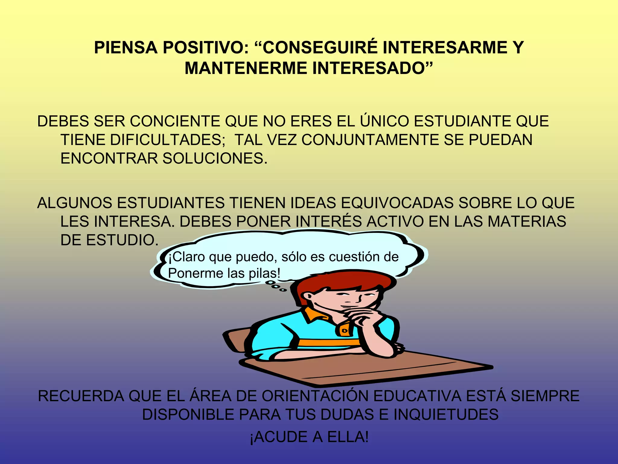 PIENSA POSITIVO: “CONSEGUIRÉ INTERESARME Y
               MANTENERME INTERESADO”


DEBES SER CONCIENTE QUE NO ERES EL ÚNICO ESTUDIANTE QUE
  TIENE DIFICULTADES; TAL VEZ CONJUNTAMENTE SE PUEDAN
  ENCONTRAR SOLUCIONES.

ALGUNOS ESTUDIANTES TIENEN IDEAS EQUIVOCADAS SOBRE LO QUE
  LES INTERESA. DEBES PONER INTERÉS ACTIVO EN LAS MATERIAS
  DE ESTUDIO.
              ¡Claro que puedo, sólo es cuestión de
              Ponerme las pilas!




RECUERDA QUE EL ÁREA DE ORIENTACIÓN EDUCATIVA ESTÁ SIEMPRE
          DISPONIBLE PARA TUS DUDAS E INQUIETUDES
                      ¡ACUDE A ELLA!
 