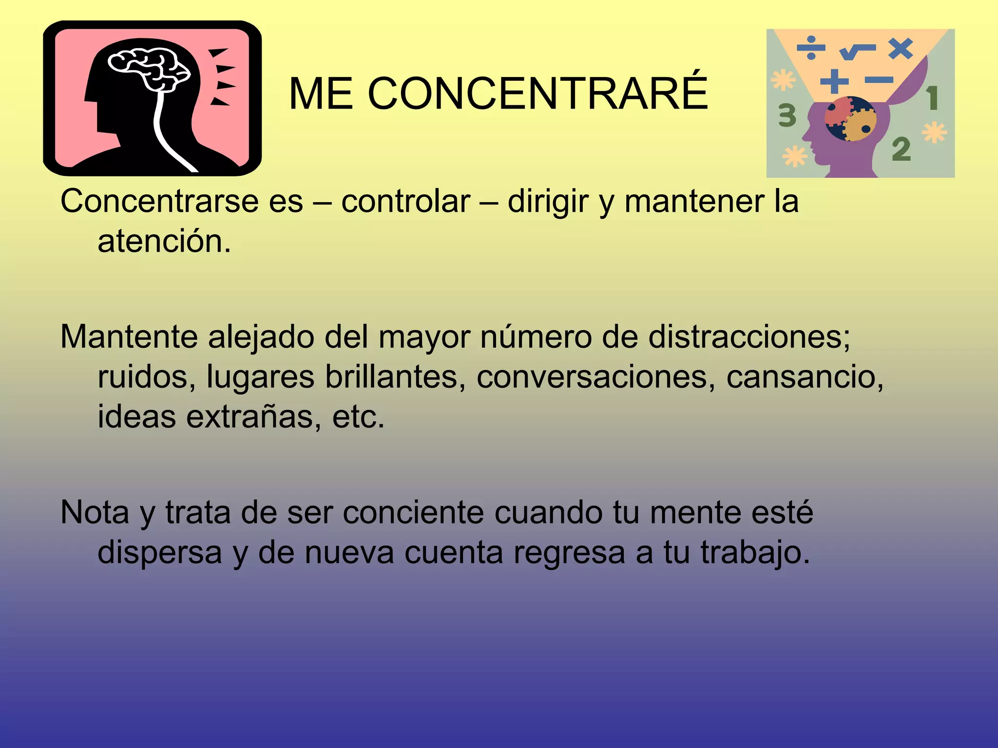 ME CONCENTRARÉ

Concentrarse es – controlar – dirigir y mantener la
  atención.

Mantente alejado del mayor número de distracciones;
  ruidos, lugares brillantes, conversaciones, cansancio,
  ideas extrañas, etc.

Nota y trata de ser conciente cuando tu mente esté
  dispersa y de nueva cuenta regresa a tu trabajo.
 