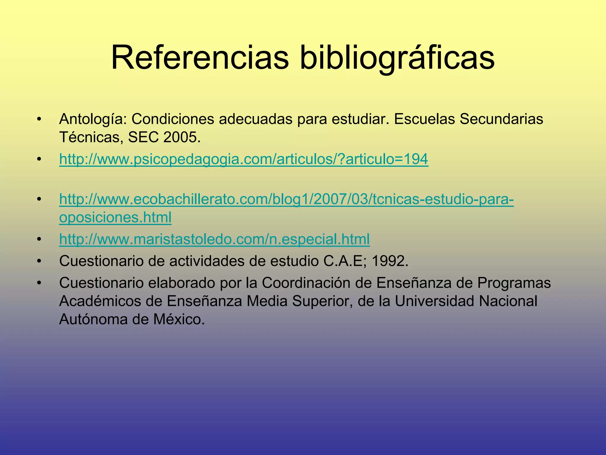 Referencias bibliográficas
•   Antología: Condiciones adecuadas para estudiar. Escuelas Secundarias
    Técnicas, SEC 2005.
•   http://www.psicopedagogia.com/articulos/?articulo=194

•   http://www.ecobachillerato.com/blog1/2007/03/tcnicas-estudio-para-
    oposiciones.html
•   http://www.maristastoledo.com/n.especial.html
•   Cuestionario de actividades de estudio C.A.E; 1992.
•   Cuestionario elaborado por la Coordinación de Enseñanza de Programas
    Académicos de Enseñanza Media Superior, de la Universidad Nacional
    Autónoma de México.
 