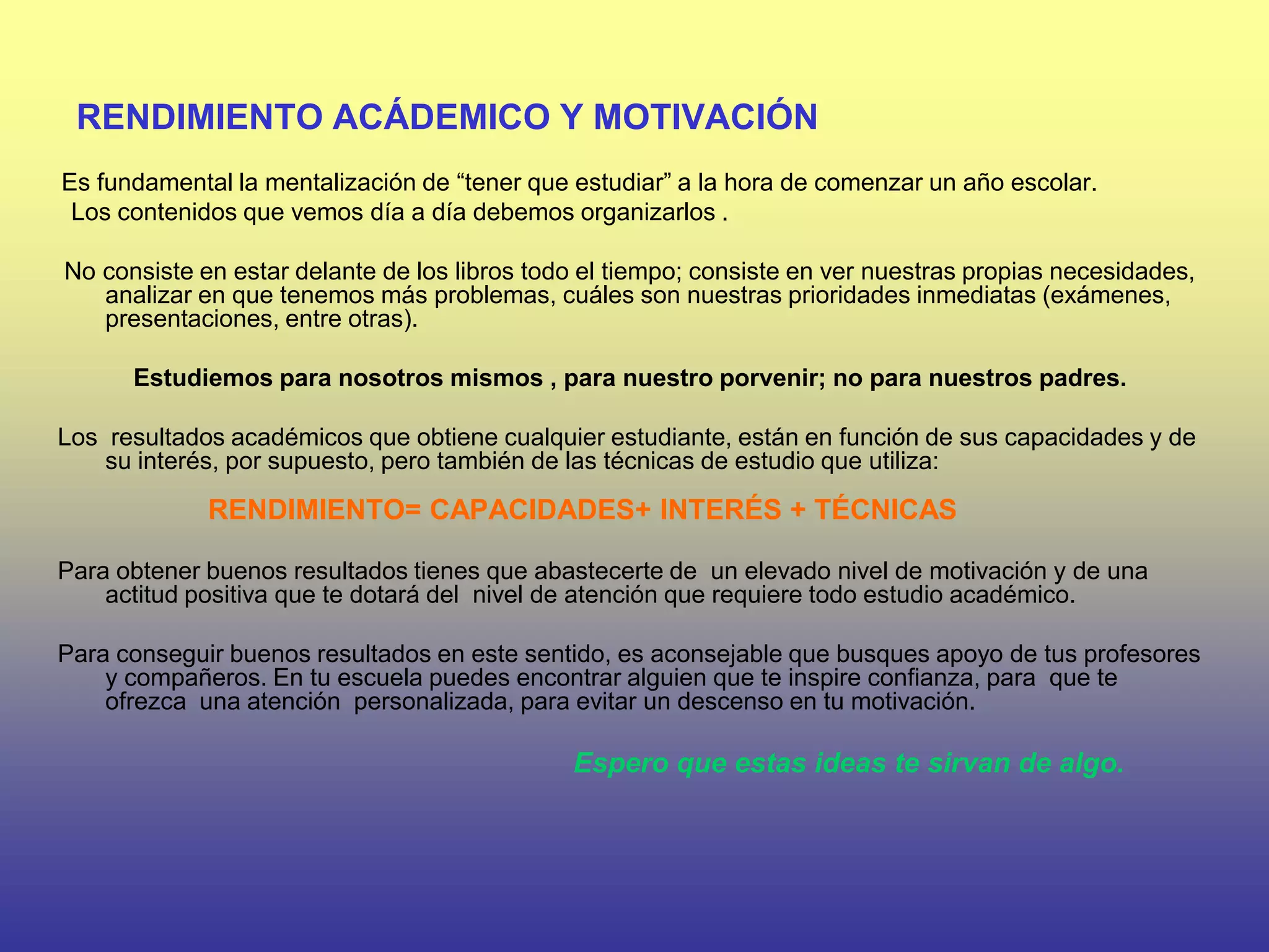 RENDIMIENTO ACÁDEMICO Y MOTIVACIÓN
Es fundamental la mentalización de “tener que estudiar” a la hora de comenzar un año escolar.
 Los contenidos que vemos día a día debemos organizarlos .

No consiste en estar delante de los libros todo el tiempo; consiste en ver nuestras propias necesidades,
   analizar en que tenemos más problemas, cuáles son nuestras prioridades inmediatas (exámenes,
   presentaciones, entre otras).

      Estudiemos para nosotros mismos , para nuestro porvenir; no para nuestros padres.

Los resultados académicos que obtiene cualquier estudiante, están en función de sus capacidades y de
    su interés, por supuesto, pero también de las técnicas de estudio que utiliza:

             RENDIMIENTO= CAPACIDADES+ INTERÉS + TÉCNICAS

Para obtener buenos resultados tienes que abastecerte de un elevado nivel de motivación y de una
    actitud positiva que te dotará del nivel de atención que requiere todo estudio académico.

Para conseguir buenos resultados en este sentido, es aconsejable que busques apoyo de tus profesores
    y compañeros. En tu escuela puedes encontrar alguien que te inspire confianza, para que te
    ofrezca una atención personalizada, para evitar un descenso en tu motivación.

                                              Espero que estas ideas te sirvan de algo.
 