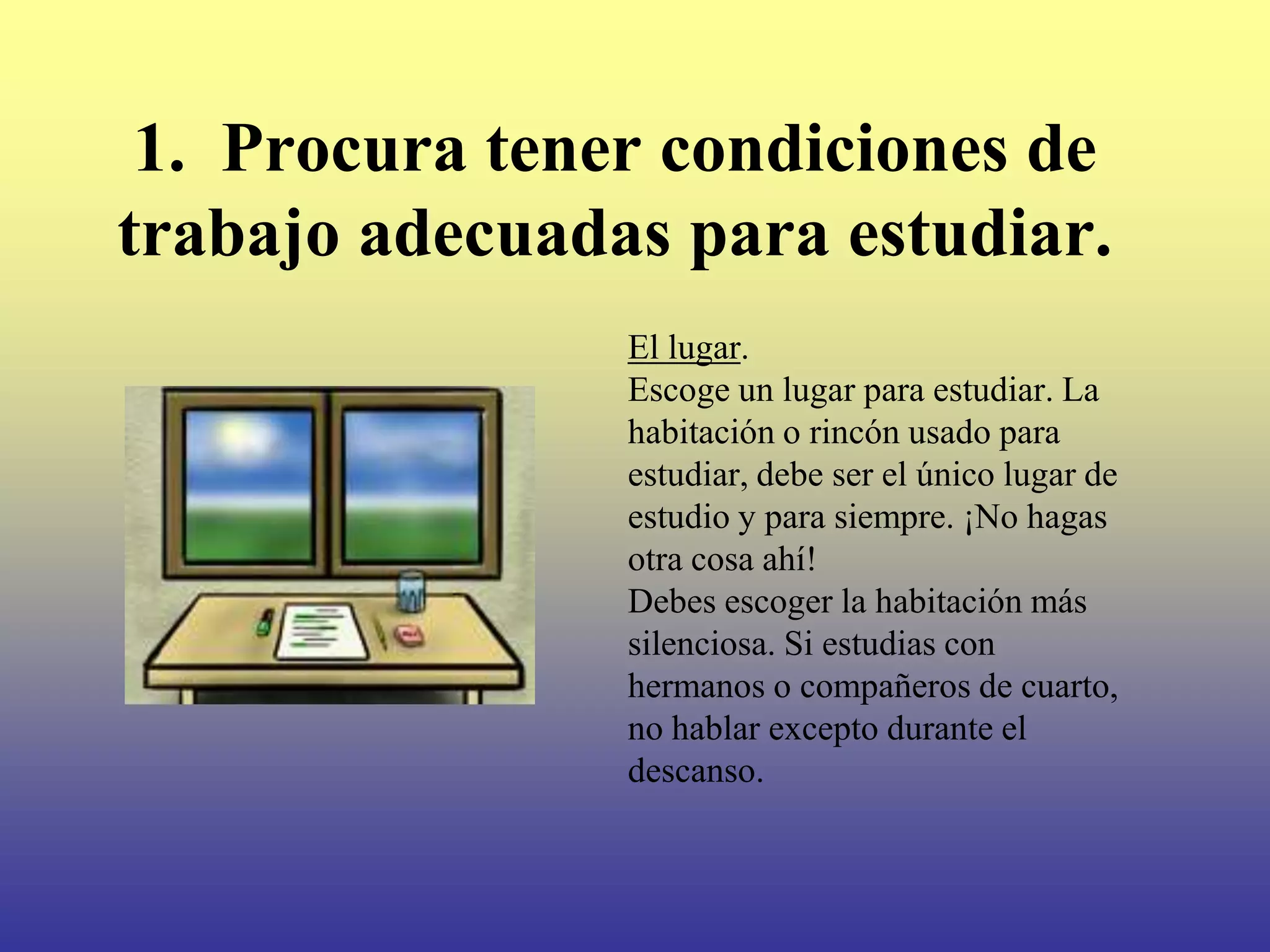 1. Procura tener condiciones de
trabajo adecuadas para estudiar.
                El lugar.
                Escoge un lugar para estudiar. La
                habitación o rincón usado para
                estudiar, debe ser el único lugar de
                estudio y para siempre. ¡No hagas
                otra cosa ahí!
                Debes escoger la habitación más
                silenciosa. Si estudias con
                hermanos o compañeros de cuarto,
                no hablar excepto durante el
                descanso.
 
