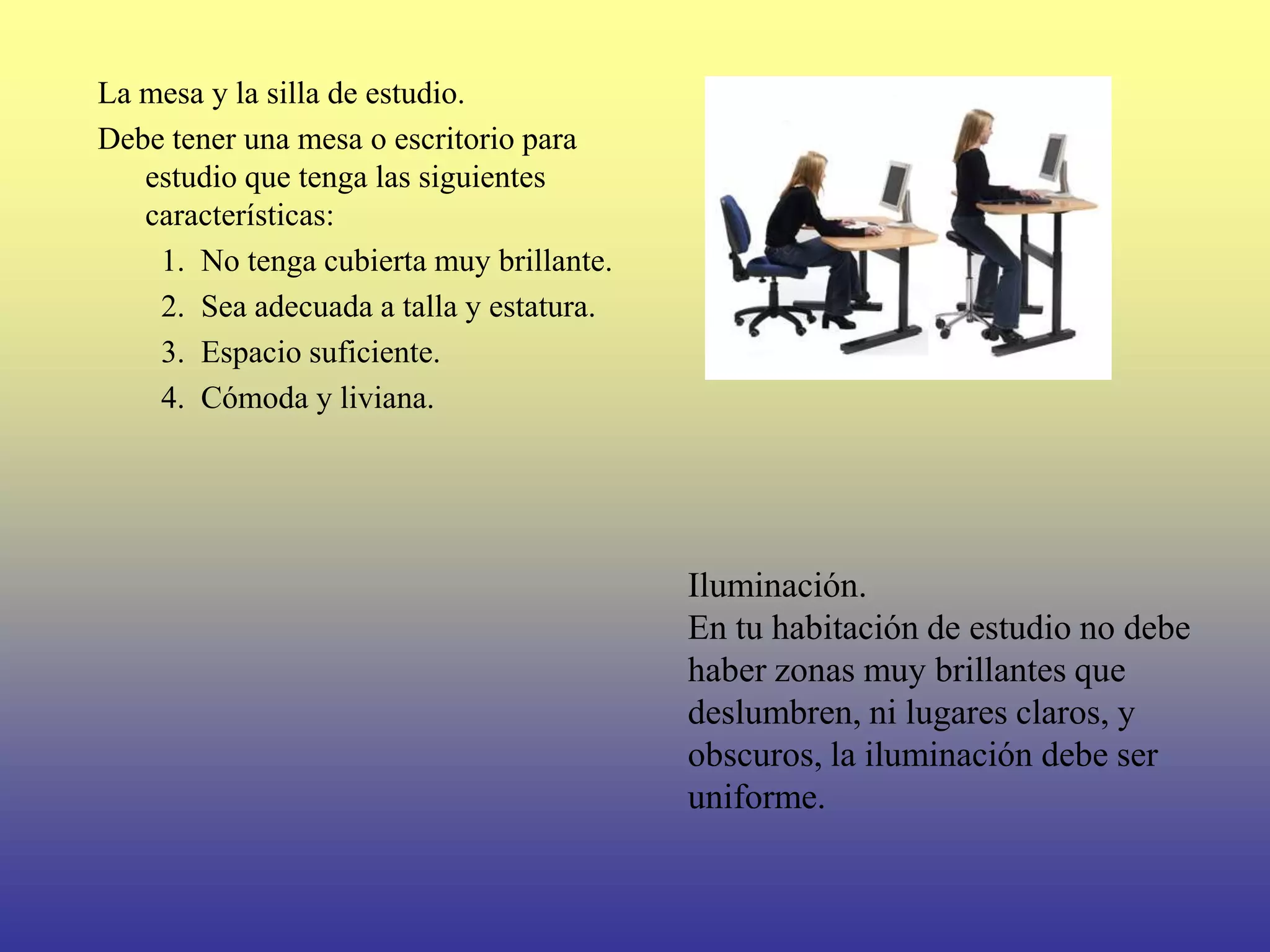 La mesa y la silla de estudio.
Debe tener una mesa o escritorio para
   estudio que tenga las siguientes
   características:
    1. No tenga cubierta muy brillante.
    2. Sea adecuada a talla y estatura.
    3. Espacio suficiente.
    4. Cómoda y liviana.




                                          Iluminación.
                                          En tu habitación de estudio no debe
                                          haber zonas muy brillantes que
                                          deslumbren, ni lugares claros, y
                                          obscuros, la iluminación debe ser
                                          uniforme.
 