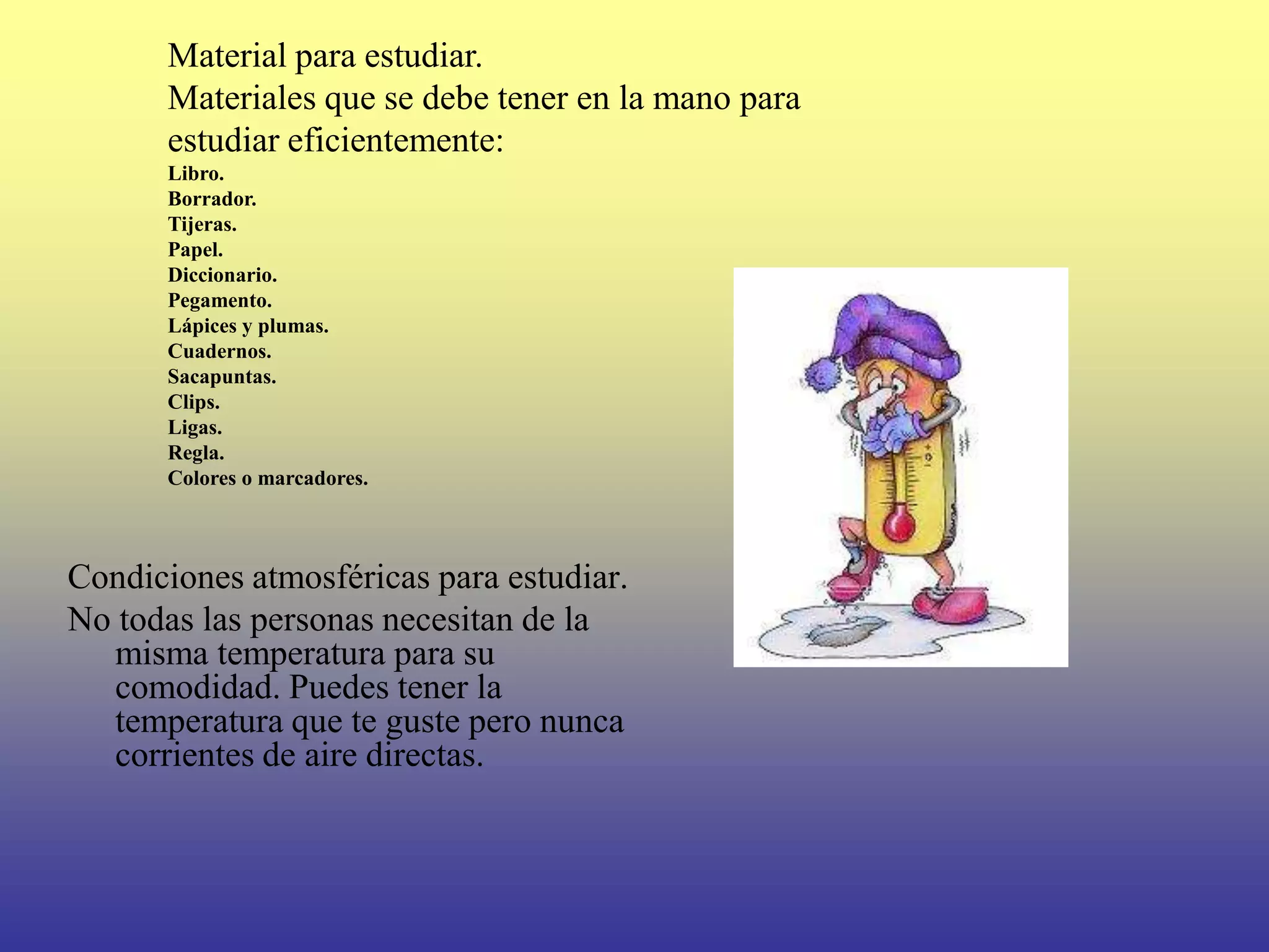 Material para estudiar.
      Materiales que se debe tener en la mano para
      estudiar eficientemente:
      Libro.
      Borrador.
      Tijeras.
      Papel.
      Diccionario.
      Pegamento.
      Lápices y plumas.
      Cuadernos.
      Sacapuntas.
      Clips.
      Ligas.
      Regla.
      Colores o marcadores.



Condiciones atmosféricas para estudiar.
No todas las personas necesitan de la
   misma temperatura para su
   comodidad. Puedes tener la
   temperatura que te guste pero nunca
   corrientes de aire directas.
 