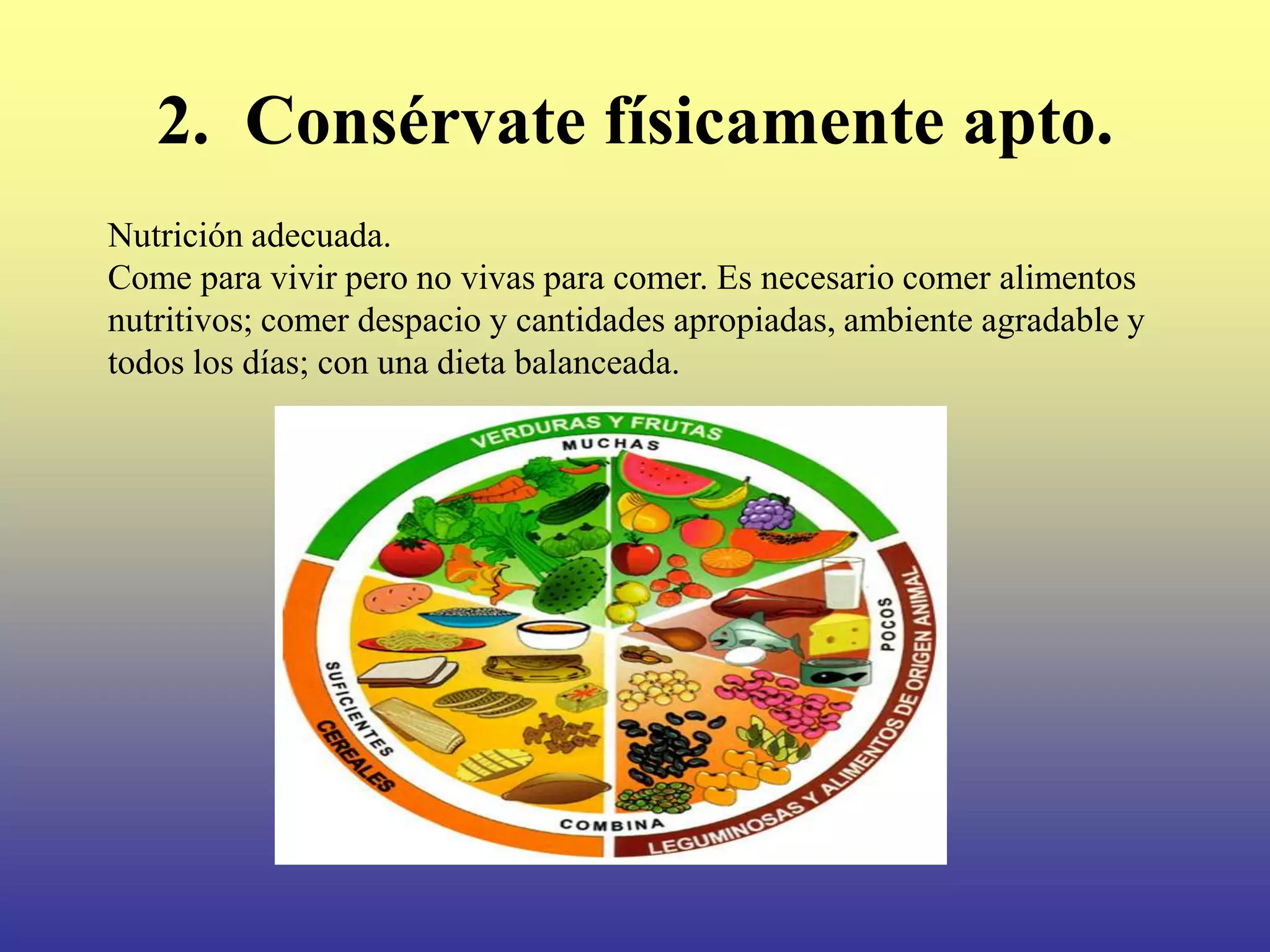 2. Consérvate físicamente apto.
Nutrición adecuada.
Come para vivir pero no vivas para comer. Es necesario comer alimentos
nutritivos; comer despacio y cantidades apropiadas, ambiente agradable y
todos los días; con una dieta balanceada.
 