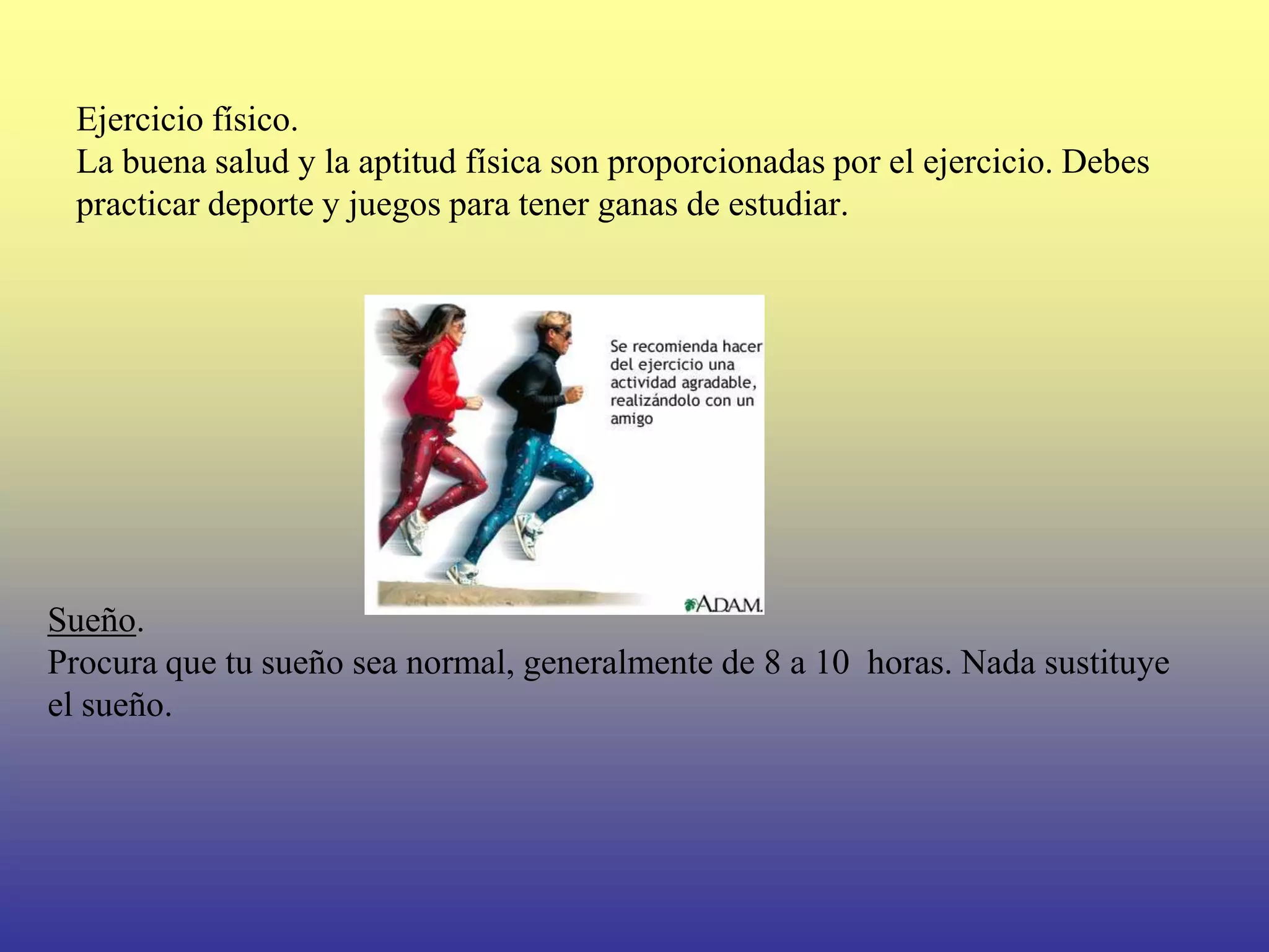 Ejercicio físico.
 La buena salud y la aptitud física son proporcionadas por el ejercicio. Debes
 practicar deporte y juegos para tener ganas de estudiar.




Sueño.
Procura que tu sueño sea normal, generalmente de 8 a 10 horas. Nada sustituye
el sueño.
 