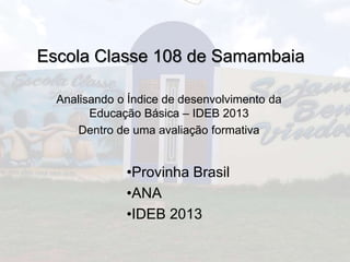 Escola Classe 108 de Samambaia 
Analisando o Índice de desenvolvimento da 
Educação Básica – IDEB 2013 
Dentro de uma avaliação formativa 
•Provinha Brasil 
•ANA 
•IDEB 2013 
 