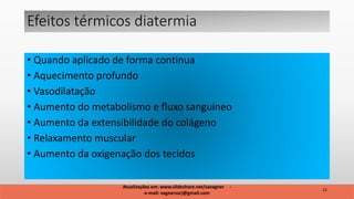• Quando aplicado de forma continua
• Aquecimento profundo
• Vasodilatação
• Aumento do metabolismo e fluxo sanguíneo
• Aumento da extensibilidade do colágeno
• Relaxamento muscular
• Aumento da oxigenação dos tecidos
Efeitos térmicos diatermia
12
Atualizações em: www.slideshare.net/savagner -
e-mail: vagnersarj@gmail.com
 